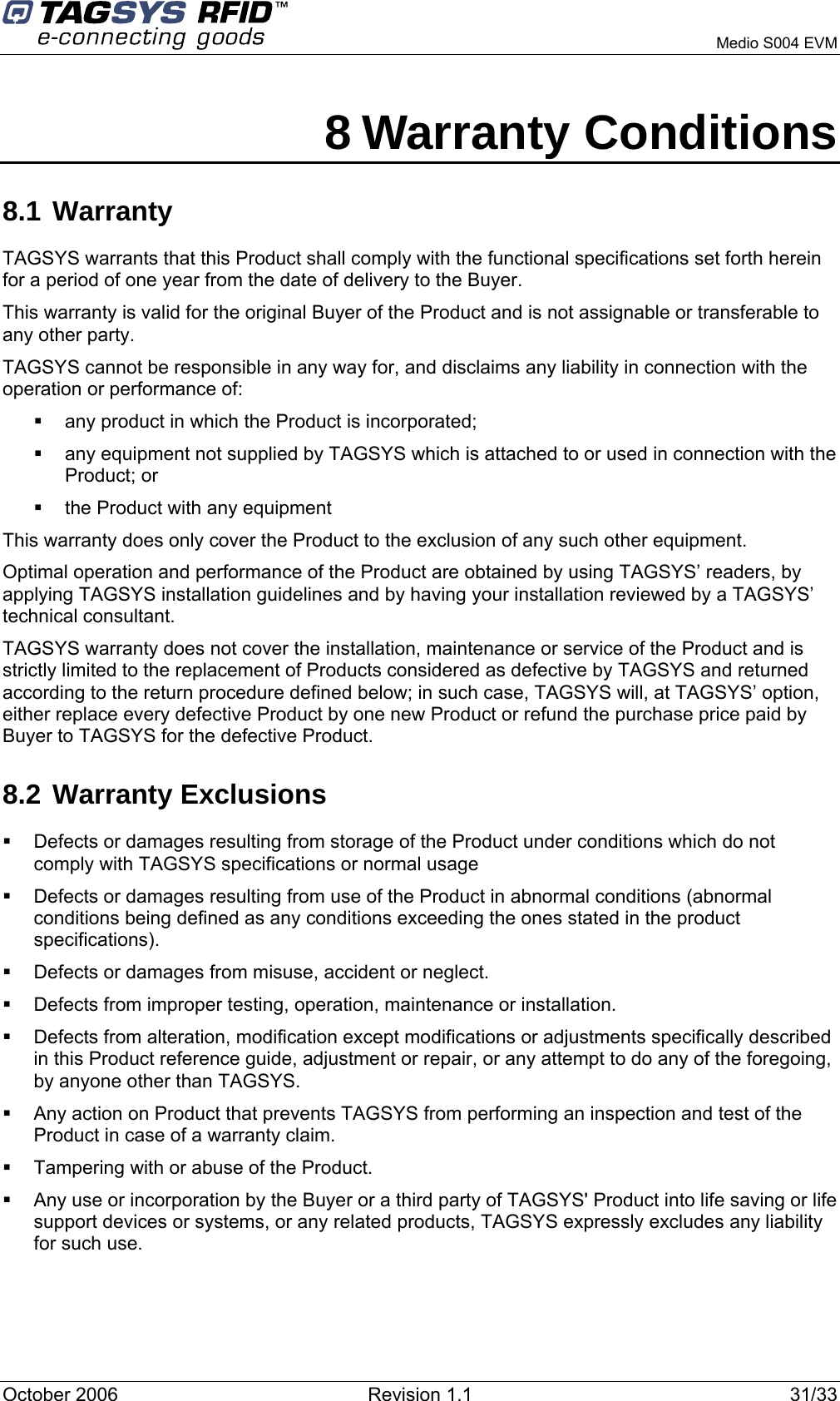      Medio S004 EVM 8 Warranty Conditions 8.1 Warranty TAGSYS warrants that this Product shall comply with the functional specifications set forth herein for a period of one year from the date of delivery to the Buyer. This warranty is valid for the original Buyer of the Product and is not assignable or transferable to any other party. TAGSYS cannot be responsible in any way for, and disclaims any liability in connection with the operation or performance of:   any product in which the Product is incorporated;   any equipment not supplied by TAGSYS which is attached to or used in connection with the Product; or   the Product with any equipment This warranty does only cover the Product to the exclusion of any such other equipment. Optimal operation and performance of the Product are obtained by using TAGSYS’ readers, by applying TAGSYS installation guidelines and by having your installation reviewed by a TAGSYS’ technical consultant. TAGSYS warranty does not cover the installation, maintenance or service of the Product and is strictly limited to the replacement of Products considered as defective by TAGSYS and returned according to the return procedure defined below; in such case, TAGSYS will, at TAGSYS’ option, either replace every defective Product by one new Product or refund the purchase price paid by Buyer to TAGSYS for the defective Product. 8.2 Warranty Exclusions   Defects or damages resulting from storage of the Product under conditions which do not comply with TAGSYS specifications or normal usage   Defects or damages resulting from use of the Product in abnormal conditions (abnormal conditions being defined as any conditions exceeding the ones stated in the product specifications).   Defects or damages from misuse, accident or neglect.   Defects from improper testing, operation, maintenance or installation.   Defects from alteration, modification except modifications or adjustments specifically described in this Product reference guide, adjustment or repair, or any attempt to do any of the foregoing, by anyone other than TAGSYS.   Any action on Product that prevents TAGSYS from performing an inspection and test of the Product in case of a warranty claim.   Tampering with or abuse of the Product.   Any use or incorporation by the Buyer or a third party of TAGSYS&apos; Product into life saving or life support devices or systems, or any related products, TAGSYS expressly excludes any liability for such use. October 2006  Revision 1.1  31/33 