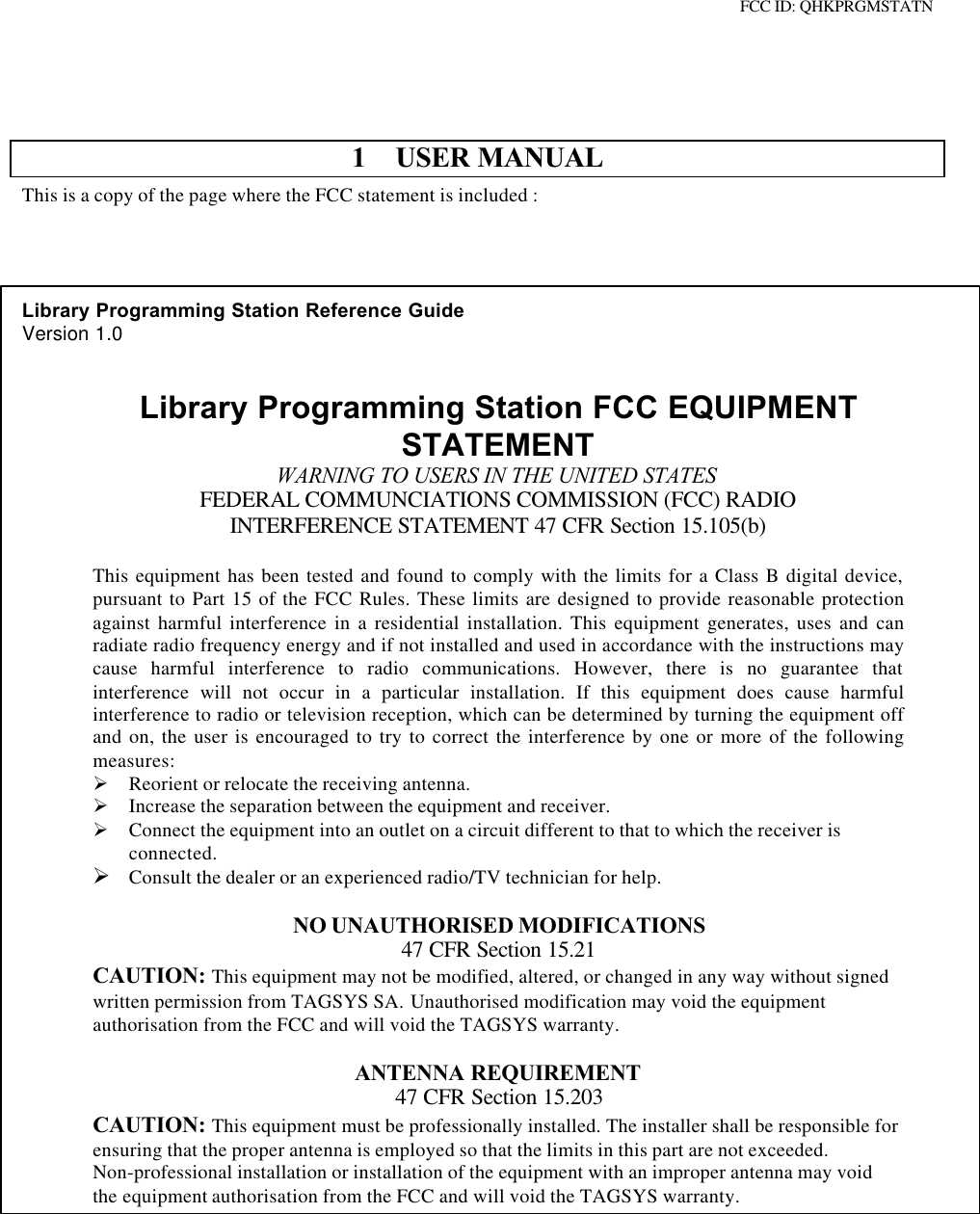 FCC ID: QHKPRGMSTATN1 USER MANUALThis is a copy of the page where the FCC statement is included :Library Programming Station Reference GuideVersion 1.0Library Programming Station FCC EQUIPMENTSTATEMENTWARNING TO USERS IN THE UNITED STATESFEDERAL COMMUNCIATIONS COMMISSION (FCC) RADIOINTERFERENCE STATEMENT 47 CFR Section 15.105(b)This equipment has been tested and found to comply with the limits for a Class B digital device,pursuant to Part 15 of the FCC Rules. These limits are designed to provide reasonable protectionagainst harmful interference in a residential installation. This equipment generates, uses and canradiate radio frequency energy and if not installed and used in accordance with the instructions maycause harmful interference to radio communications. However, there is no guarantee thatinterference will not occur in a particular installation. If this equipment does cause harmfulinterference to radio or television reception, which can be determined by turning the equipment offand on, the user is encouraged to try to correct the interference by one or more of the followingmeasures:Ø Reorient or relocate the receiving antenna.Ø Increase the separation between the equipment and receiver.Ø Connect the equipment into an outlet on a circuit different to that to which the receiver isconnected.Ø Consult the dealer or an experienced radio/TV technician for help.NO UNAUTHORISED MODIFICATIONS47 CFR Section 15.21CAUTION: This equipment may not be modified, altered, or changed in any way without signedwritten permission from TAGSYS SA. Unauthorised modification may void the equipmentauthorisation from the FCC and will void the TAGSYS warranty.ANTENNA REQUIREMENT47 CFR Section 15.203CAUTION: This equipment must be professionally installed. The installer shall be responsible forensuring that the proper antenna is employed so that the limits in this part are not exceeded.Non-professional installation or installation of the equipment with an improper antenna may voidthe equipment authorisation from the FCC and will void the TAGSYS warranty.