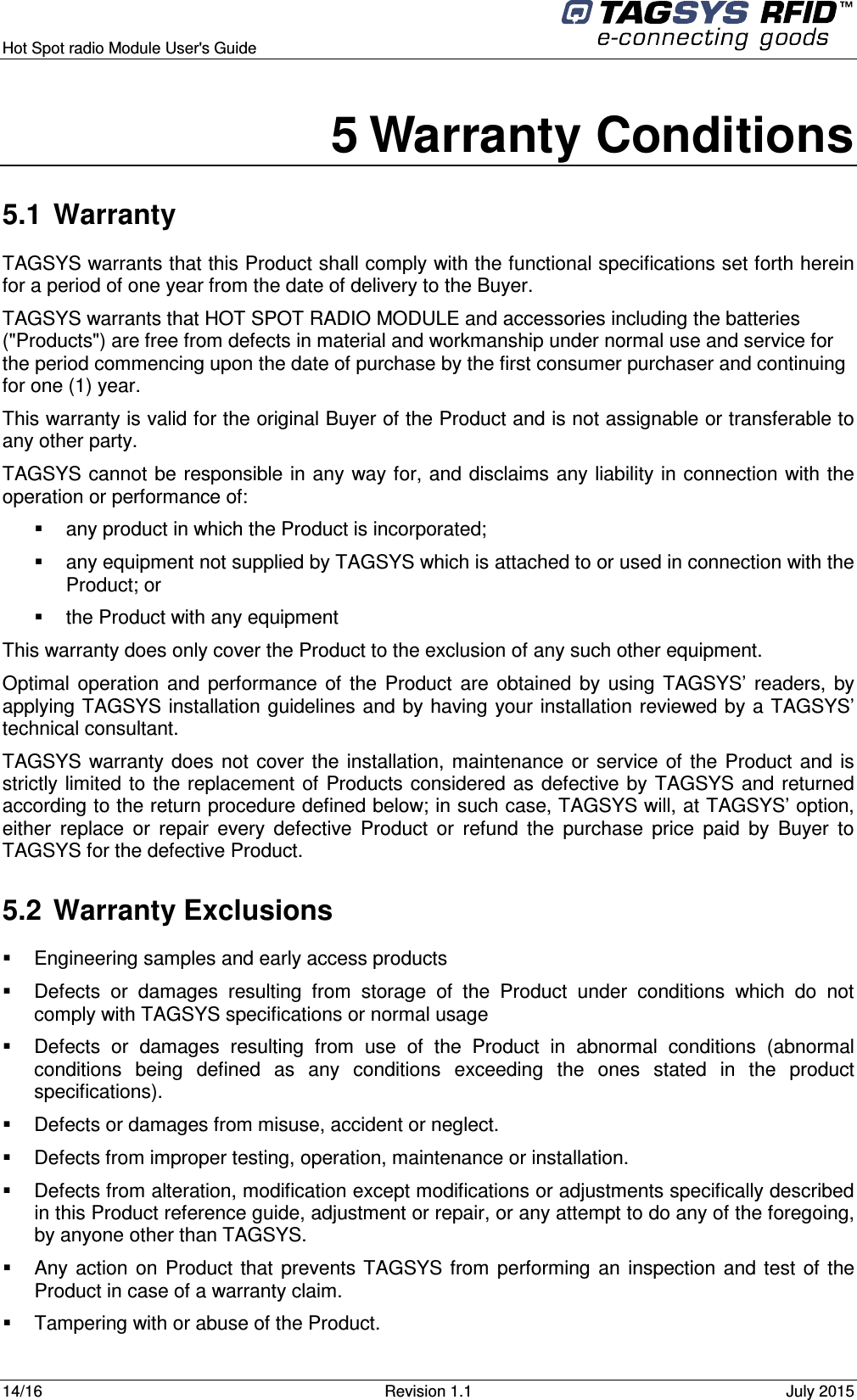  Hot Spot radio Module User&apos;s Guide     14/16  Revision 1.1  July 2015  5 Warranty Conditions 5.1  Warranty TAGSYS warrants that this Product shall comply with the functional specifications set forth herein for a period of one year from the date of delivery to the Buyer. TAGSYS warrants that HOT SPOT RADIO MODULE and accessories including the batteries (&quot;Products&quot;) are free from defects in material and workmanship under normal use and service for the period commencing upon the date of purchase by the first consumer purchaser and continuing for one (1) year.  This warranty is valid for the original Buyer of the Product and is not assignable or transferable to any other party. TAGSYS cannot be responsible in any way for, and disclaims any liability in connection with the operation or performance of:   any product in which the Product is incorporated;   any equipment not supplied by TAGSYS which is attached to or used in connection with the Product; or   the Product with any equipment This warranty does only cover the Product to the exclusion of any such other equipment. Optimal  operation  and  performance  of  the  Product  are  obtained  by  using  TAGSYS’  readers,  by applying TAGSYS installation guidelines and by having your installation reviewed by a TAGSYS’ technical consultant. TAGSYS warranty  does not  cover the  installation,  maintenance  or service  of  the  Product  and is strictly limited to the replacement of  Products considered as defective by  TAGSYS and  returned according to the return procedure defined below; in such case, TAGSYS will, at TAGSYS’ option, either  replace  or  repair  every  defective  Product  or  refund  the  purchase  price  paid  by  Buyer  to TAGSYS for the defective Product. 5.2  Warranty Exclusions   Engineering samples and early access products   Defects  or  damages  resulting  from  storage  of  the  Product  under  conditions  which  do  not comply with TAGSYS specifications or normal usage   Defects  or  damages  resulting  from  use  of  the  Product  in  abnormal  conditions  (abnormal conditions  being  defined  as  any  conditions  exceeding  the  ones  stated  in  the  product specifications).   Defects or damages from misuse, accident or neglect.   Defects from improper testing, operation, maintenance or installation.   Defects from alteration, modification except modifications or adjustments specifically described in this Product reference guide, adjustment or repair, or any attempt to do any of the foregoing, by anyone other than TAGSYS.   Any action  on  Product  that  prevents  TAGSYS from  performing  an  inspection  and test  of  the Product in case of a warranty claim.   Tampering with or abuse of the Product. 