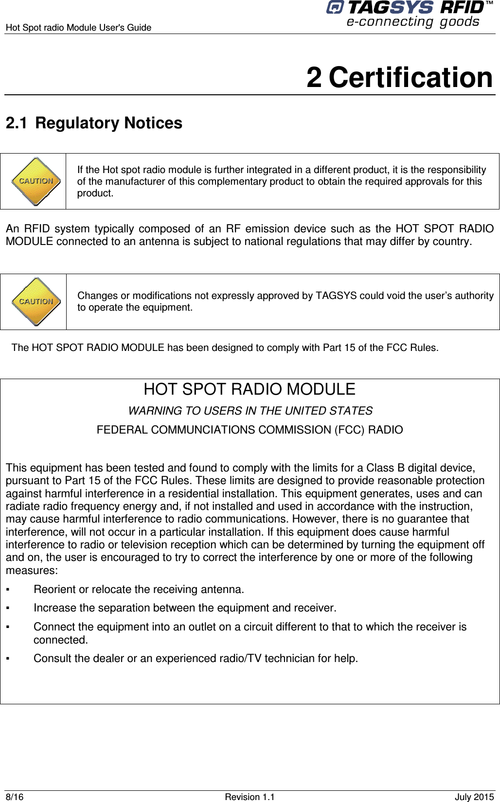  Hot Spot radio Module User&apos;s Guide     8/16  Revision 1.1  July 2015  2 Certification 2.1  Regulatory Notices An  RFID  system  typically  composed  of  an  RF  emission  device such  as  the  HOT  SPOT  RADIO MODULE connected to an antenna is subject to national regulations that may differ by country.  The HOT SPOT RADIO MODULE has been designed to comply with Part 15 of the FCC Rules.  HOT SPOT RADIO MODULE WARNING TO USERS IN THE UNITED STATES FEDERAL COMMUNCIATIONS COMMISSION (FCC) RADIO  This equipment has been tested and found to comply with the limits for a Class B digital device, pursuant to Part 15 of the FCC Rules. These limits are designed to provide reasonable protection against harmful interference in a residential installation. This equipment generates, uses and can radiate radio frequency energy and, if not installed and used in accordance with the instruction, may cause harmful interference to radio communications. However, there is no guarantee that interference, will not occur in a particular installation. If this equipment does cause harmful interference to radio or television reception which can be determined by turning the equipment off and on, the user is encouraged to try to correct the interference by one or more of the following measures:  ▪   Reorient or relocate the receiving antenna. ▪   Increase the separation between the equipment and receiver. ▪   Connect the equipment into an outlet on a circuit different to that to which the receiver is connected. ▪   Consult the dealer or an experienced radio/TV technician for help.    Changes or modifications not expressly approved by TAGSYS could void the user’s authority to operate the equipment.  If the Hot spot radio module is further integrated in a different product, it is the responsibility of the manufacturer of this complementary product to obtain the required approvals for this product. 