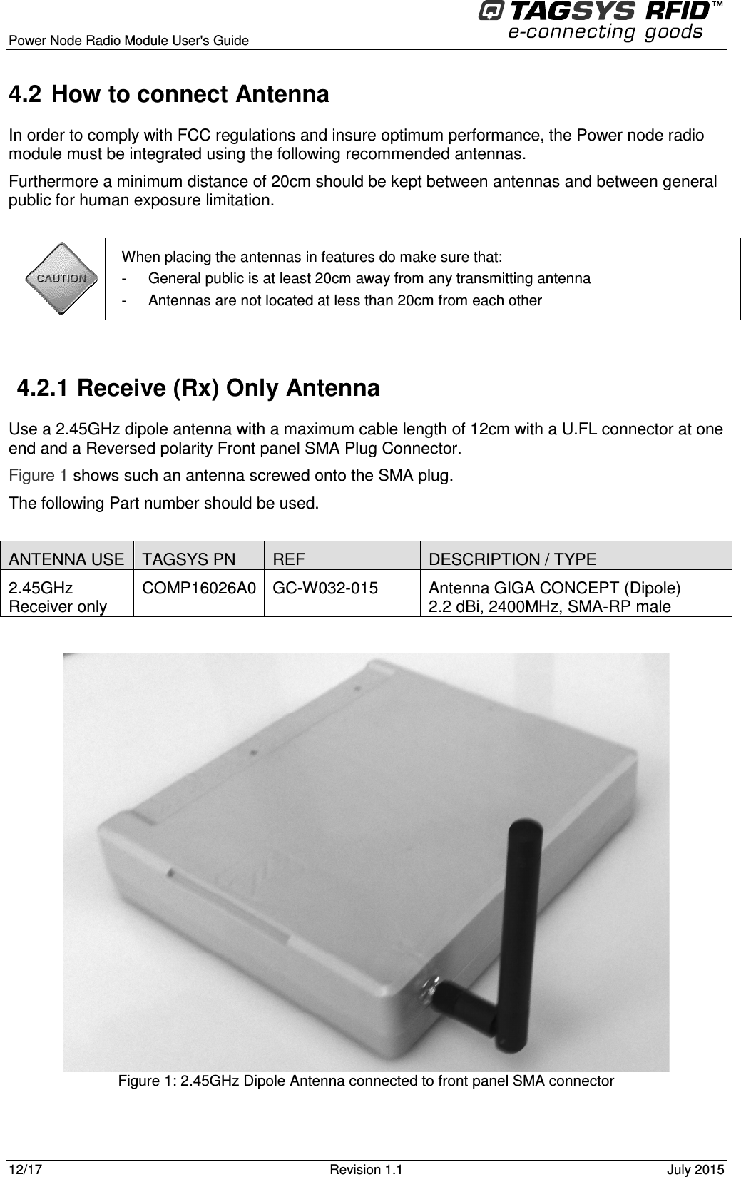  Power Node Radio Module User&apos;s Guide     12/17  Revision 1.1  July 2015  4.2  How to connect Antenna In order to comply with FCC regulations and insure optimum performance, the Power node radio module must be integrated using the following recommended antennas. Furthermore a minimum distance of 20cm should be kept between antennas and between general public for human exposure limitation.   When placing the antennas in features do make sure that: -  General public is at least 20cm away from any transmitting antenna -  Antennas are not located at less than 20cm from each other  4.2.1  Receive (Rx) Only Antenna Use a 2.45GHz dipole antenna with a maximum cable length of 12cm with a U.FL connector at one end and a Reversed polarity Front panel SMA Plug Connector. Figure 1 shows such an antenna screwed onto the SMA plug. The following Part number should be used.  ANTENNA USE  TAGSYS PN  REF  DESCRIPTION / TYPE  2.45GHz  Receiver only COMP16026A0 GC-W032-015  Antenna GIGA CONCEPT (Dipole) 2.2 dBi, 2400MHz, SMA-RP male   Figure 1: 2.45GHz Dipole Antenna connected to front panel SMA connector  