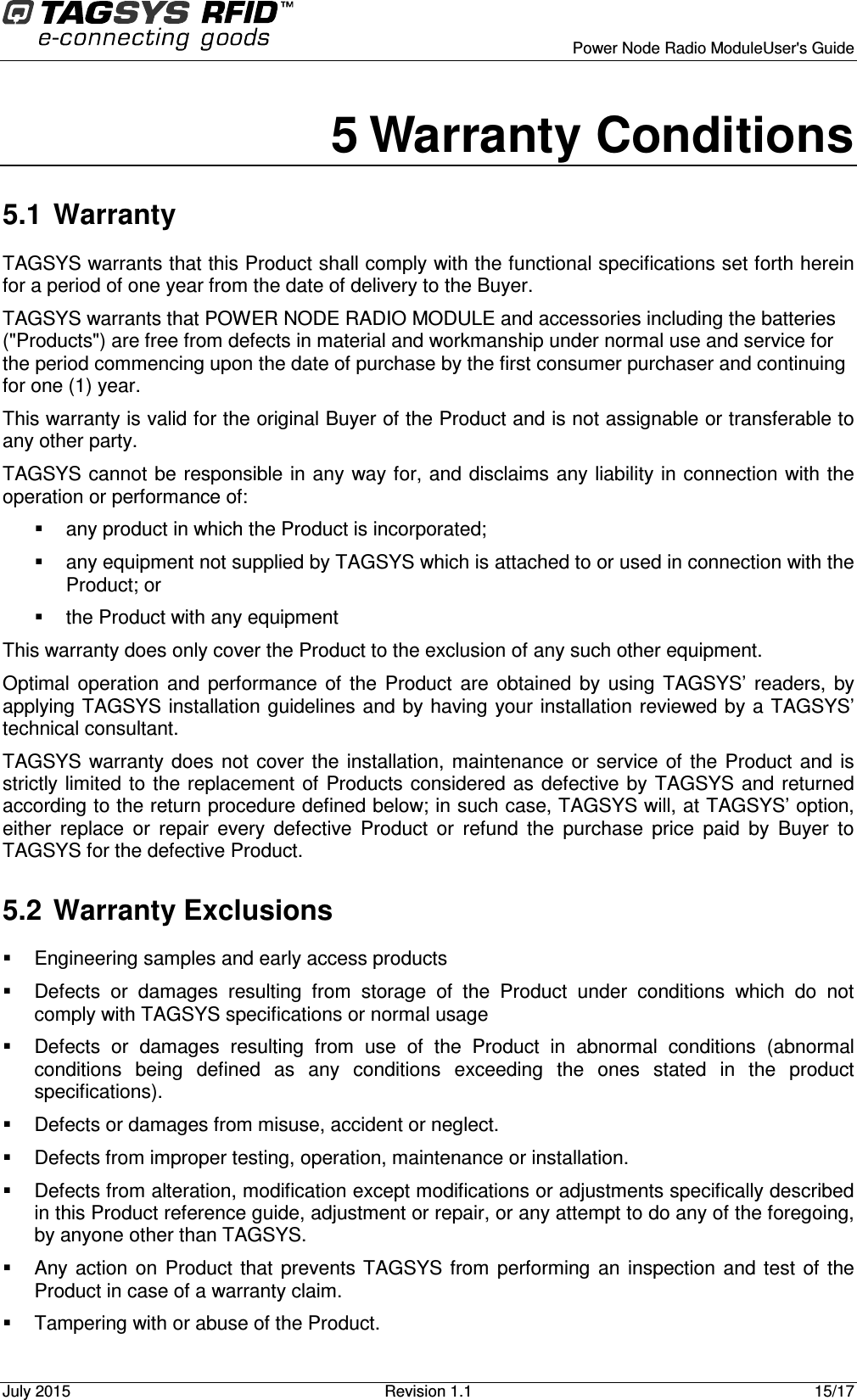      Power Node Radio ModuleUser&apos;s Guide July 2015  Revision 1.1  15/17  5 Warranty Conditions 5.1  Warranty TAGSYS warrants that this Product shall comply with the functional specifications set forth herein for a period of one year from the date of delivery to the Buyer. TAGSYS warrants that POWER NODE RADIO MODULE and accessories including the batteries (&quot;Products&quot;) are free from defects in material and workmanship under normal use and service for the period commencing upon the date of purchase by the first consumer purchaser and continuing for one (1) year.  This warranty is valid for the original Buyer of the Product and is not assignable or transferable to any other party. TAGSYS cannot be responsible in any way for, and disclaims any liability in connection with the operation or performance of:   any product in which the Product is incorporated;   any equipment not supplied by TAGSYS which is attached to or used in connection with the Product; or   the Product with any equipment This warranty does only cover the Product to the exclusion of any such other equipment. Optimal  operation  and  performance  of  the  Product  are  obtained  by  using  TAGSYS’  readers,  by applying TAGSYS installation guidelines and by having your installation reviewed by a TAGSYS’ technical consultant. TAGSYS warranty  does not  cover the  installation,  maintenance  or service  of  the  Product  and is strictly limited to the  replacement of  Products considered as  defective by TAGSYS and returned according to the return procedure defined below; in such case, TAGSYS will, at TAGSYS’ option, either  replace  or  repair  every  defective  Product  or  refund  the  purchase  price  paid  by  Buyer  to TAGSYS for the defective Product. 5.2  Warranty Exclusions   Engineering samples and early access products   Defects  or  damages  resulting  from  storage  of  the  Product  under  conditions  which  do  not comply with TAGSYS specifications or normal usage   Defects  or  damages  resulting  from  use  of  the  Product  in  abnormal  conditions  (abnormal conditions  being  defined  as  any  conditions  exceeding  the  ones  stated  in  the  product specifications).   Defects or damages from misuse, accident or neglect.   Defects from improper testing, operation, maintenance or installation.   Defects from alteration, modification except modifications or adjustments specifically described in this Product reference guide, adjustment or repair, or any attempt to do any of the foregoing, by anyone other than TAGSYS.   Any action  on  Product  that  prevents  TAGSYS from  performing  an  inspection  and test  of  the Product in case of a warranty claim.   Tampering with or abuse of the Product. 
