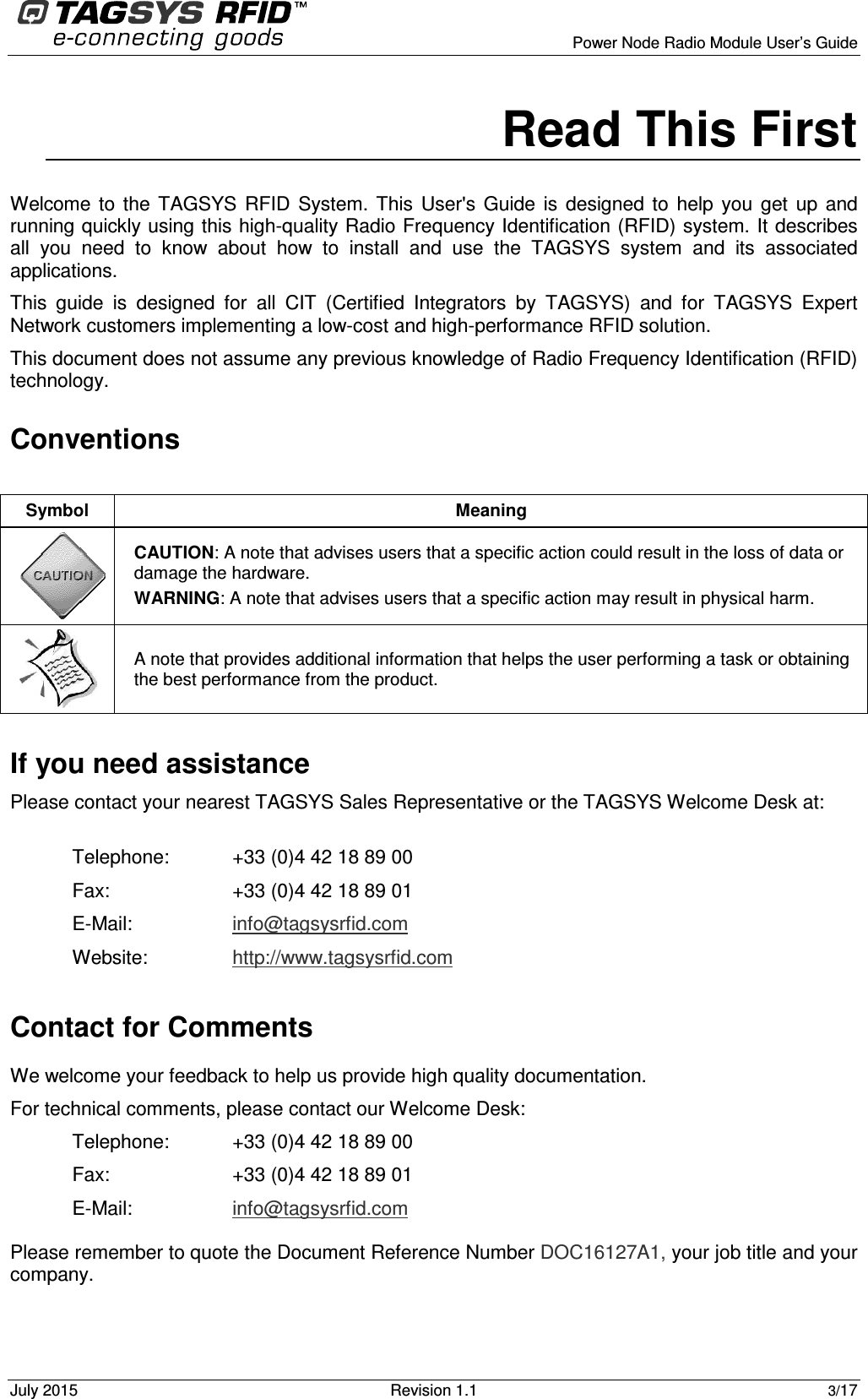      Power Node Radio Module User’s Guide July 2015  Revision 1.1 3/17   Read This First Welcome  to  the  TAGSYS  RFID  System. This  User&apos;s  Guide  is  designed  to  help  you  get  up  and running quickly using this high-quality Radio Frequency Identification (RFID) system. It describes all  you  need  to  know  about  how  to  install  and  use  the  TAGSYS  system  and  its  associated applications. This  guide  is  designed  for  all  CIT  (Certified  Integrators  by  TAGSYS)  and  for  TAGSYS  Expert Network customers implementing a low-cost and high-performance RFID solution. This document does not assume any previous knowledge of Radio Frequency Identification (RFID) technology.  Conventions  If you need assistance Please contact your nearest TAGSYS Sales Representative or the TAGSYS Welcome Desk at:  Telephone:  +33 (0)4 42 18 89 00 Fax:  +33 (0)4 42 18 89 01 E-Mail:  info@tagsysrfid.com Website:  http://www.tagsysrfid.com Contact for Comments We welcome your feedback to help us provide high quality documentation.  For technical comments, please contact our Welcome Desk: Telephone:  +33 (0)4 42 18 89 00  Fax:  +33 (0)4 42 18 89 01 E-Mail:  info@tagsysrfid.com Please remember to quote the Document Reference Number DOC16127A1, your job title and your company. Symbol  Meaning  CAUTION: A note that advises users that a specific action could result in the loss of data or damage the hardware. WARNING: A note that advises users that a specific action may result in physical harm.   A note that provides additional information that helps the user performing a task or obtaining the best performance from the product. 