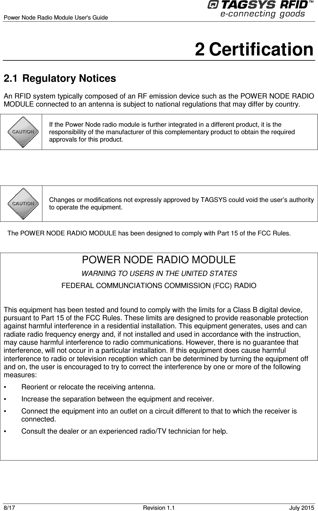  Power Node Radio Module User&apos;s Guide     8/17  Revision 1.1  July 2015  2 Certification 2.1  Regulatory Notices An RFID system typically composed of an RF emission device such as the POWER NODE RADIO MODULE connected to an antenna is subject to national regulations that may differ by country.   The POWER NODE RADIO MODULE has been designed to comply with Part 15 of the FCC Rules.  POWER NODE RADIO MODULE WARNING TO USERS IN THE UNITED STATES FEDERAL COMMUNCIATIONS COMMISSION (FCC) RADIO  This equipment has been tested and found to comply with the limits for a Class B digital device, pursuant to Part 15 of the FCC Rules. These limits are designed to provide reasonable protection against harmful interference in a residential installation. This equipment generates, uses and can radiate radio frequency energy and, if not installed and used in accordance with the instruction, may cause harmful interference to radio communications. However, there is no guarantee that interference, will not occur in a particular installation. If this equipment does cause harmful interference to radio or television reception which can be determined by turning the equipment off and on, the user is encouraged to try to correct the interference by one or more of the following measures:     Reorient or relocate the receiving antenna.    Increase the separation between the equipment and receiver.    Connect the equipment into an outlet on a circuit different to that to which the receiver is connected.    Consult the dealer or an experienced radio/TV technician for help.    Changes or modifications not expressly approved by TAGSYS could void the user’s authority to operate the equipment.  If the Power Node radio module is further integrated in a different product, it is the responsibility of the manufacturer of this complementary product to obtain the required approvals for this product. 