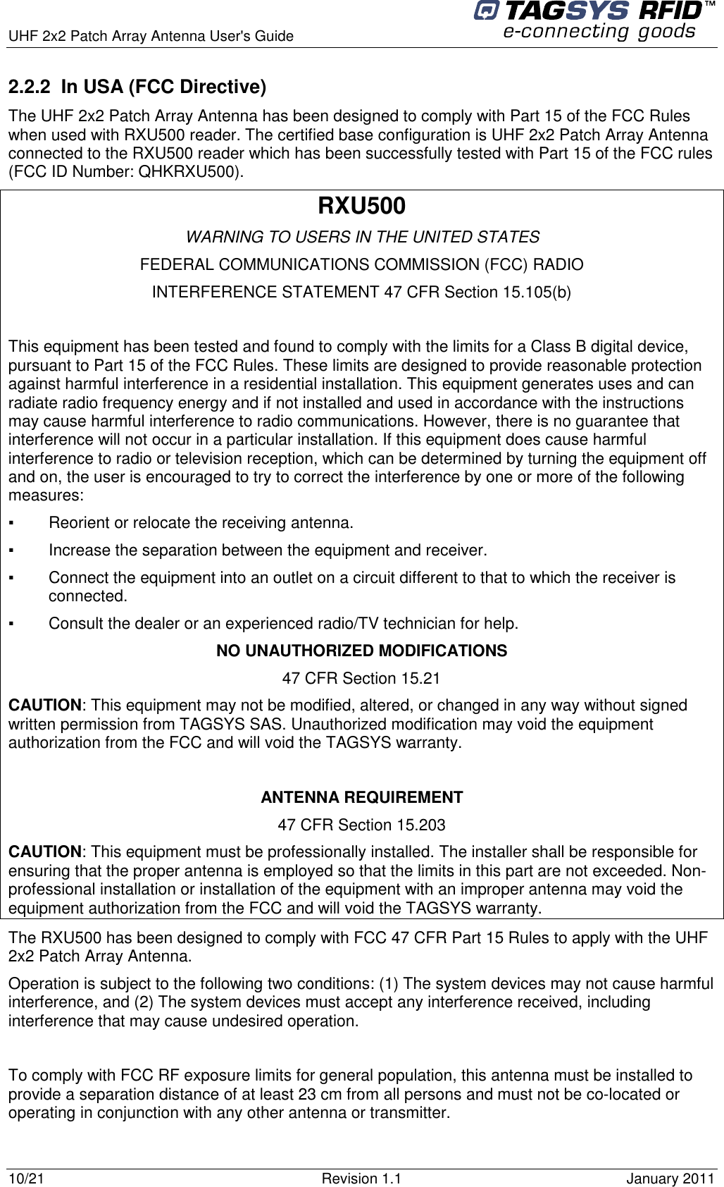  UHF 2x2 Patch Array Antenna User&apos;s Guide     10/21  Revision 1.1  January 2011 2.2.2  In USA (FCC Directive) The UHF 2x2 Patch Array Antenna has been designed to comply with Part 15 of the FCC Rules when used with RXU500 reader. The certified base configuration is UHF 2x2 Patch Array Antenna connected to the RXU500 reader which has been successfully tested with Part 15 of the FCC rules (FCC ID Number: QHKRXU500).  RXU500 WARNING TO USERS IN THE UNITED STATES FEDERAL COMMUNICATIONS COMMISSION (FCC) RADIO INTERFERENCE STATEMENT 47 CFR Section 15.105(b)  This equipment has been tested and found to comply with the limits for a Class B digital device, pursuant to Part 15 of the FCC Rules. These limits are designed to provide reasonable protection against harmful interference in a residential installation. This equipment generates uses and can radiate radio frequency energy and if not installed and used in accordance with the instructions may cause harmful interference to radio communications. However, there is no guarantee that interference will not occur in a particular installation. If this equipment does cause harmful interference to radio or television reception, which can be determined by turning the equipment off and on, the user is encouraged to try to correct the interference by one or more of the following measures:  ▪   Reorient or relocate the receiving antenna. ▪   Increase the separation between the equipment and receiver. ▪   Connect the equipment into an outlet on a circuit different to that to which the receiver is connected. ▪   Consult the dealer or an experienced radio/TV technician for help. NO UNAUTHORIZED MODIFICATIONS 47 CFR Section 15.21 CAUTION: This equipment may not be modified, altered, or changed in any way without signed written permission from TAGSYS SAS. Unauthorized modification may void the equipment authorization from the FCC and will void the TAGSYS warranty.  ANTENNA REQUIREMENT 47 CFR Section 15.203 CAUTION: This equipment must be professionally installed. The installer shall be responsible for ensuring that the proper antenna is employed so that the limits in this part are not exceeded. Non-professional installation or installation of the equipment with an improper antenna may void the equipment authorization from the FCC and will void the TAGSYS warranty. The RXU500 has been designed to comply with FCC 47 CFR Part 15 Rules to apply with the UHF 2x2 Patch Array Antenna. Operation is subject to the following two conditions: (1) The system devices may not cause harmful interference, and (2) The system devices must accept any interference received, including interference that may cause undesired operation.  To comply with FCC RF exposure limits for general population, this antenna must be installed to provide a separation distance of at least 23 cm from all persons and must not be co-located or operating in conjunction with any other antenna or transmitter. 