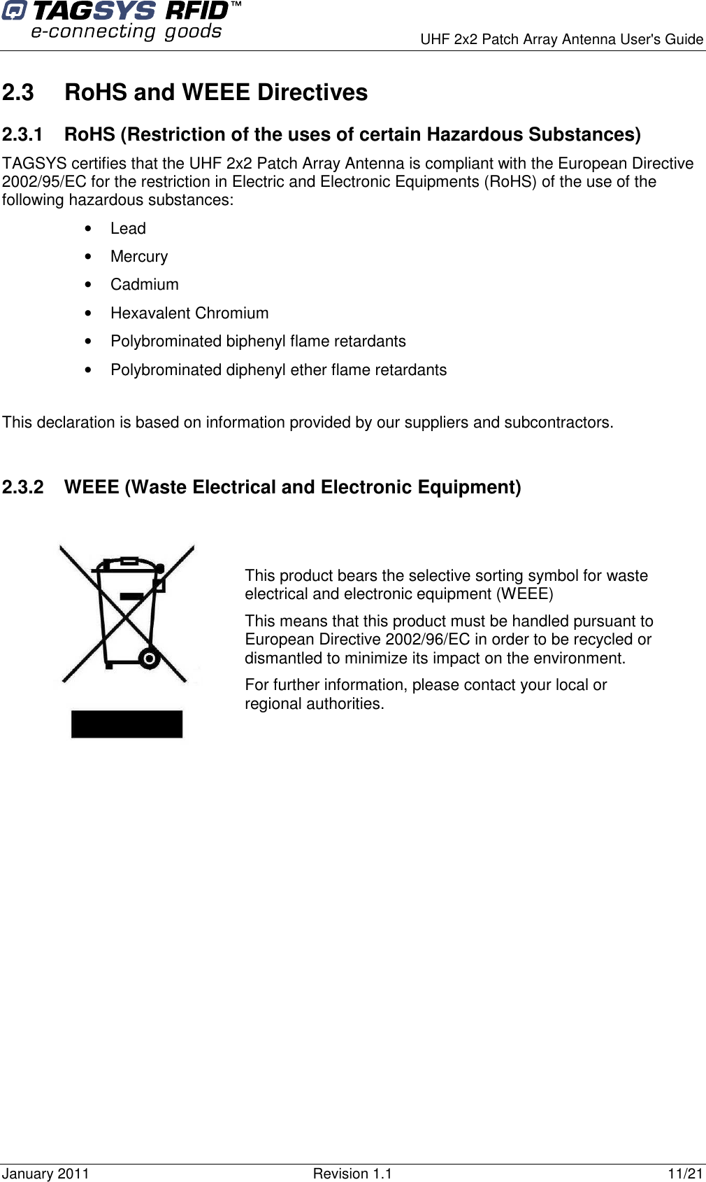      UHF 2x2 Patch Array Antenna User&apos;s Guide January 2011  Revision 1.1  11/21 2.3  RoHS and WEEE Directives 2.3.1  RoHS (Restriction of the uses of certain Hazardous Substances) TAGSYS certifies that the UHF 2x2 Patch Array Antenna is compliant with the European Directive 2002/95/EC for the restriction in Electric and Electronic Equipments (RoHS) of the use of the following hazardous substances: •  Lead •  Mercury •  Cadmium •  Hexavalent Chromium •  Polybrominated biphenyl flame retardants •  Polybrominated diphenyl ether flame retardants  This declaration is based on information provided by our suppliers and subcontractors.  2.3.2  WEEE (Waste Electrical and Electronic Equipment)     This product bears the selective sorting symbol for waste electrical and electronic equipment (WEEE) This means that this product must be handled pursuant to European Directive 2002/96/EC in order to be recycled or dismantled to minimize its impact on the environment. For further information, please contact your local or regional authorities. 