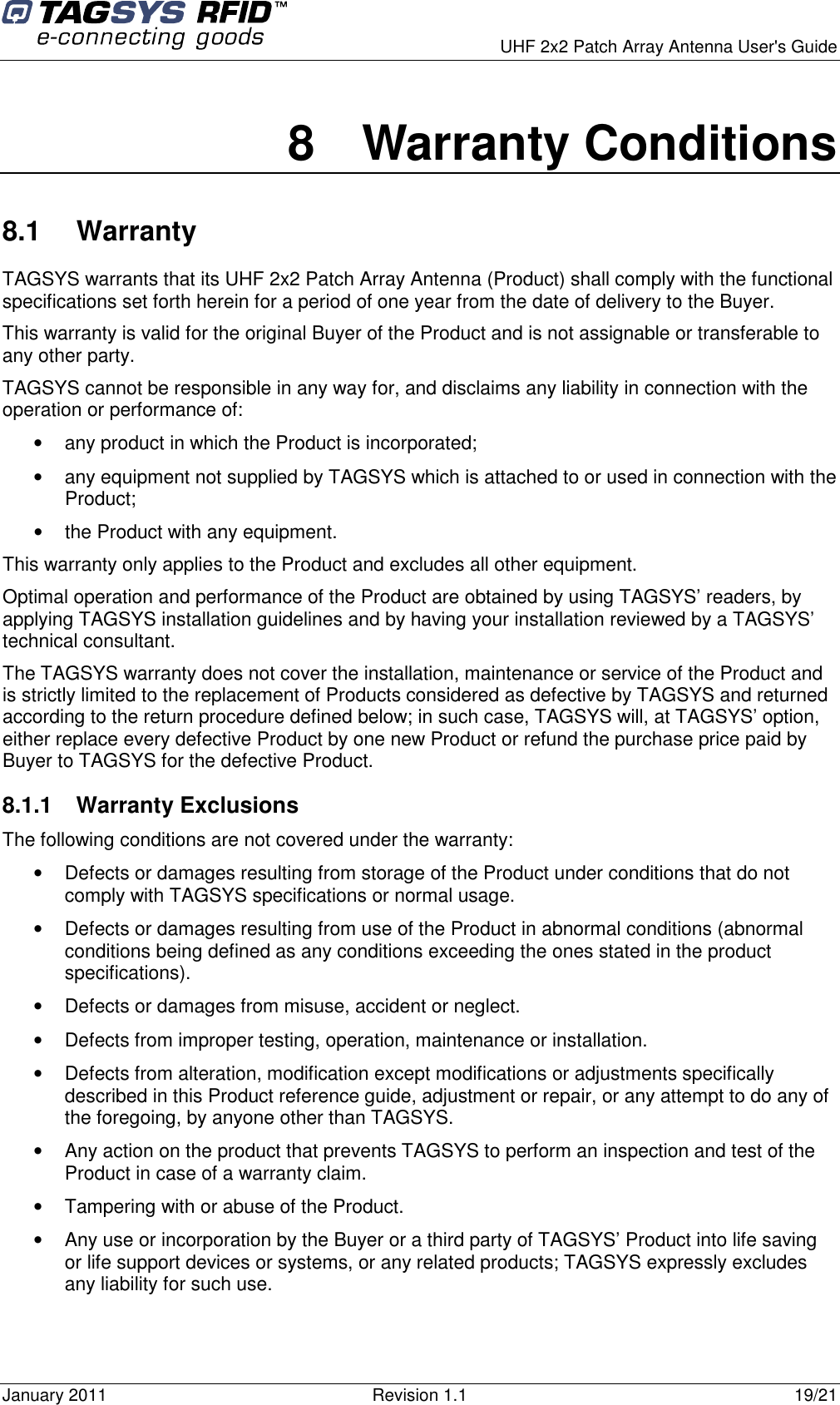      UHF 2x2 Patch Array Antenna User&apos;s Guide January 2011  Revision 1.1  19/21 8  Warranty Conditions 8.1  Warranty TAGSYS warrants that its UHF 2x2 Patch Array Antenna (Product) shall comply with the functional specifications set forth herein for a period of one year from the date of delivery to the Buyer. This warranty is valid for the original Buyer of the Product and is not assignable or transferable to any other party. TAGSYS cannot be responsible in any way for, and disclaims any liability in connection with the operation or performance of: •  any product in which the Product is incorporated; •  any equipment not supplied by TAGSYS which is attached to or used in connection with the Product; •  the Product with any equipment. This warranty only applies to the Product and excludes all other equipment. Optimal operation and performance of the Product are obtained by using TAGSYS’ readers, by applying TAGSYS installation guidelines and by having your installation reviewed by a TAGSYS’ technical consultant. The TAGSYS warranty does not cover the installation, maintenance or service of the Product and is strictly limited to the replacement of Products considered as defective by TAGSYS and returned according to the return procedure defined below; in such case, TAGSYS will, at TAGSYS’ option, either replace every defective Product by one new Product or refund the purchase price paid by Buyer to TAGSYS for the defective Product. 8.1.1  Warranty Exclusions  The following conditions are not covered under the warranty: •  Defects or damages resulting from storage of the Product under conditions that do not comply with TAGSYS specifications or normal usage. •  Defects or damages resulting from use of the Product in abnormal conditions (abnormal conditions being defined as any conditions exceeding the ones stated in the product specifications). •  Defects or damages from misuse, accident or neglect. •  Defects from improper testing, operation, maintenance or installation. •  Defects from alteration, modification except modifications or adjustments specifically described in this Product reference guide, adjustment or repair, or any attempt to do any of the foregoing, by anyone other than TAGSYS. •  Any action on the product that prevents TAGSYS to perform an inspection and test of the Product in case of a warranty claim. •  Tampering with or abuse of the Product. •  Any use or incorporation by the Buyer or a third party of TAGSYS’ Product into life saving or life support devices or systems, or any related products; TAGSYS expressly excludes any liability for such use. 