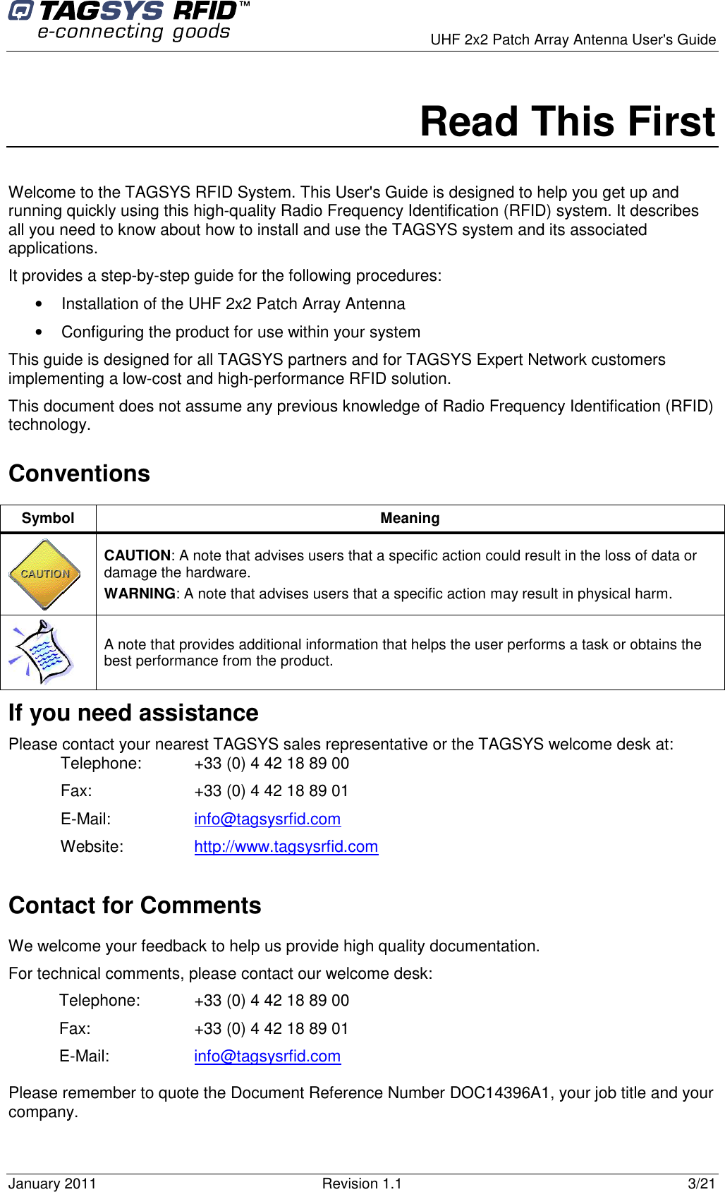      UHF 2x2 Patch Array Antenna User&apos;s Guide January 2011  Revision 1.1  3/21 Read This First Welcome to the TAGSYS RFID System. This User&apos;s Guide is designed to help you get up and running quickly using this high-quality Radio Frequency Identification (RFID) system. It describes all you need to know about how to install and use the TAGSYS system and its associated applications. It provides a step-by-step guide for the following procedures:  •  Installation of the UHF 2x2 Patch Array Antenna •  Configuring the product for use within your system This guide is designed for all TAGSYS partners and for TAGSYS Expert Network customers implementing a low-cost and high-performance RFID solution. This document does not assume any previous knowledge of Radio Frequency Identification (RFID) technology.  Conventions Symbol  Meaning  CAUTION: A note that advises users that a specific action could result in the loss of data or damage the hardware. WARNING: A note that advises users that a specific action may result in physical harm.   A note that provides additional information that helps the user performs a task or obtains the best performance from the product. If you need assistance Please contact your nearest TAGSYS sales representative or the TAGSYS welcome desk at: Telephone:  +33 (0) 4 42 18 89 00  Fax:  +33 (0) 4 42 18 89 01 E-Mail:  info@tagsysrfid.com Website:  http://www.tagsysrfid.com Contact for Comments We welcome your feedback to help us provide high quality documentation.  For technical comments, please contact our welcome desk: Telephone:  +33 (0) 4 42 18 89 00 Fax:  +33 (0) 4 42 18 89 01 E-Mail:  info@tagsysrfid.com Please remember to quote the Document Reference Number DOC14396A1, your job title and your company. 