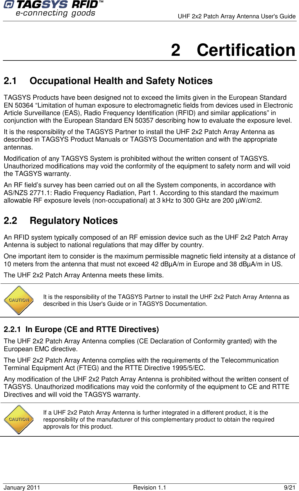      UHF 2x2 Patch Array Antenna User&apos;s Guide January 2011  Revision 1.1  9/21 2  Certification 2.1  Occupational Health and Safety Notices TAGSYS Products have been designed not to exceed the limits given in the European Standard EN 50364 “Limitation of human exposure to electromagnetic fields from devices used in Electronic Article Surveillance (EAS), Radio Frequency Identification (RFID) and similar applications” in conjunction with the European Standard EN 50357 describing how to evaluate the exposure level. It is the responsibility of the TAGSYS Partner to install the UHF 2x2 Patch Array Antenna as described in TAGSYS Product Manuals or TAGSYS Documentation and with the appropriate antennas.  Modification of any TAGSYS System is prohibited without the written consent of TAGSYS. Unauthorized modifications may void the conformity of the equipment to safety norm and will void the TAGSYS warranty. An RF field’s survey has been carried out on all the System components, in accordance with AS/NZS 2771.1: Radio Frequency Radiation, Part 1. According to this standard the maximum allowable RF exposure levels (non-occupational) at 3 kHz to 300 GHz are 200 µW/cm2.  2.2  Regulatory Notices An RFID system typically composed of an RF emission device such as the UHF 2x2 Patch Array Antenna is subject to national regulations that may differ by country. One important item to consider is the maximum permissible magnetic field intensity at a distance of 10 meters from the antenna that must not exceed 42 dBµA/m in Europe and 38 dBµA/m in US. The UHF 2x2 Patch Array Antenna meets these limits. 2.2.1  In Europe (CE and RTTE Directives)  The UHF 2x2 Patch Array Antenna complies (CE Declaration of Conformity granted) with the European EMC directive. The UHF 2x2 Patch Array Antenna complies with the requirements of the Telecommunication Terminal Equipment Act (FTEG) and the RTTE Directive 1995/5/EC. Any modification of the UHF 2x2 Patch Array Antenna is prohibited without the written consent of TAGSYS. Unauthorized modifications may void the conformity of the equipment to CE and RTTE Directives and will void the TAGSYS warranty.   It is the responsibility of the TAGSYS Partner to install the UHF 2x2 Patch Array Antenna as described in this User&apos;s Guide or in TAGSYS Documentation.  If a UHF 2x2 Patch Array Antenna is further integrated in a different product, it is the responsibility of the manufacturer of this complementary product to obtain the required approvals for this product. 