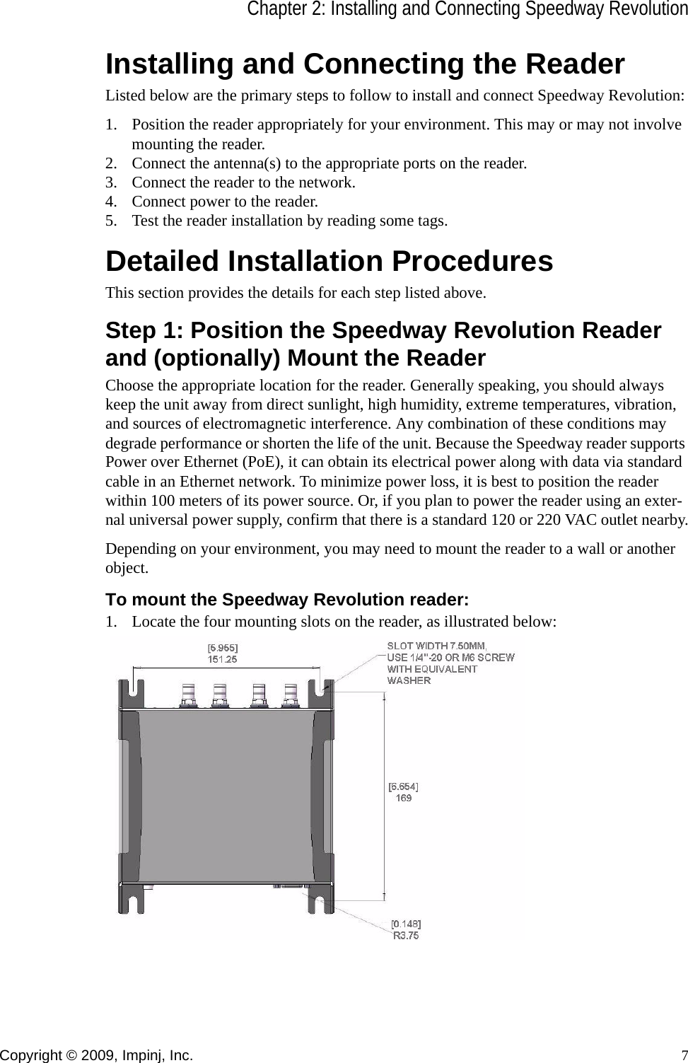 Chapter 2: Installing and Connecting Speedway RevolutionCopyright © 2009, Impinj, Inc. 7Installing and Connecting the ReaderListed below are the primary steps to follow to install and connect Speedway Revolution:1. Position the reader appropriately for your environment. This may or may not involve mounting the reader.2. Connect the antenna(s) to the appropriate ports on the reader.3. Connect the reader to the network.4. Connect power to the reader.5. Test the reader installation by reading some tags.Detailed Installation ProceduresThis section provides the details for each step listed above.Step 1: Position the Speedway Revolution Reader and (optionally) Mount the ReaderChoose the appropriate location for the reader. Generally speaking, you should always keep the unit away from direct sunlight, high humidity, extreme temperatures, vibration, and sources of electromagnetic interference. Any combination of these conditions may degrade performance or shorten the life of the unit. Because the Speedway reader supports Power over Ethernet (PoE), it can obtain its electrical power along with data via standard cable in an Ethernet network. To minimize power loss, it is best to position the reader within 100 meters of its power source. Or, if you plan to power the reader using an exter-nal universal power supply, confirm that there is a standard 120 or 220 VAC outlet nearby.Depending on your environment, you may need to mount the reader to a wall or another object.To mount the Speedway Revolution reader:1. Locate the four mounting slots on the reader, as illustrated below: 