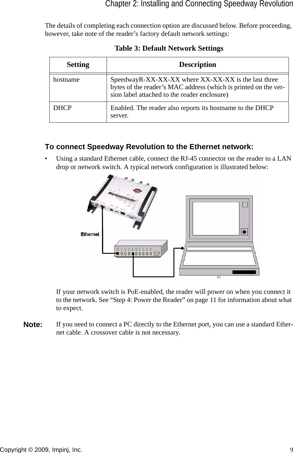 Chapter 2: Installing and Connecting Speedway RevolutionCopyright © 2009, Impinj, Inc. 9The details of completing each connection option are discussed below. Before proceeding, however, take note of the reader’s factory default network settings:To connect Speedway Revolution to the Ethernet network:• Using a standard Ethernet cable, connect the RJ-45 connector on the reader to a LAN drop or network switch. A typical network configuration is illustrated below:If your network switch is PoE-enabled, the reader will power on when you connect it to the network. See “Step 4: Power the Reader” on page 11 for information about what to expect.Note: If you need to connect a PC directly to the Ethernet port, you can use a standard Ether-net cable. A crossover cable is not necessary.Table 3: Default Network SettingsSetting Descriptionhostname SpeedwayR-XX-XX-XX where XX-XX-XX is the last three bytes of the reader’s MAC address (which is printed on the ver-sion label attached to the reader enclosure)DHCP Enabled. The reader also reports its hostname to the DHCP server.