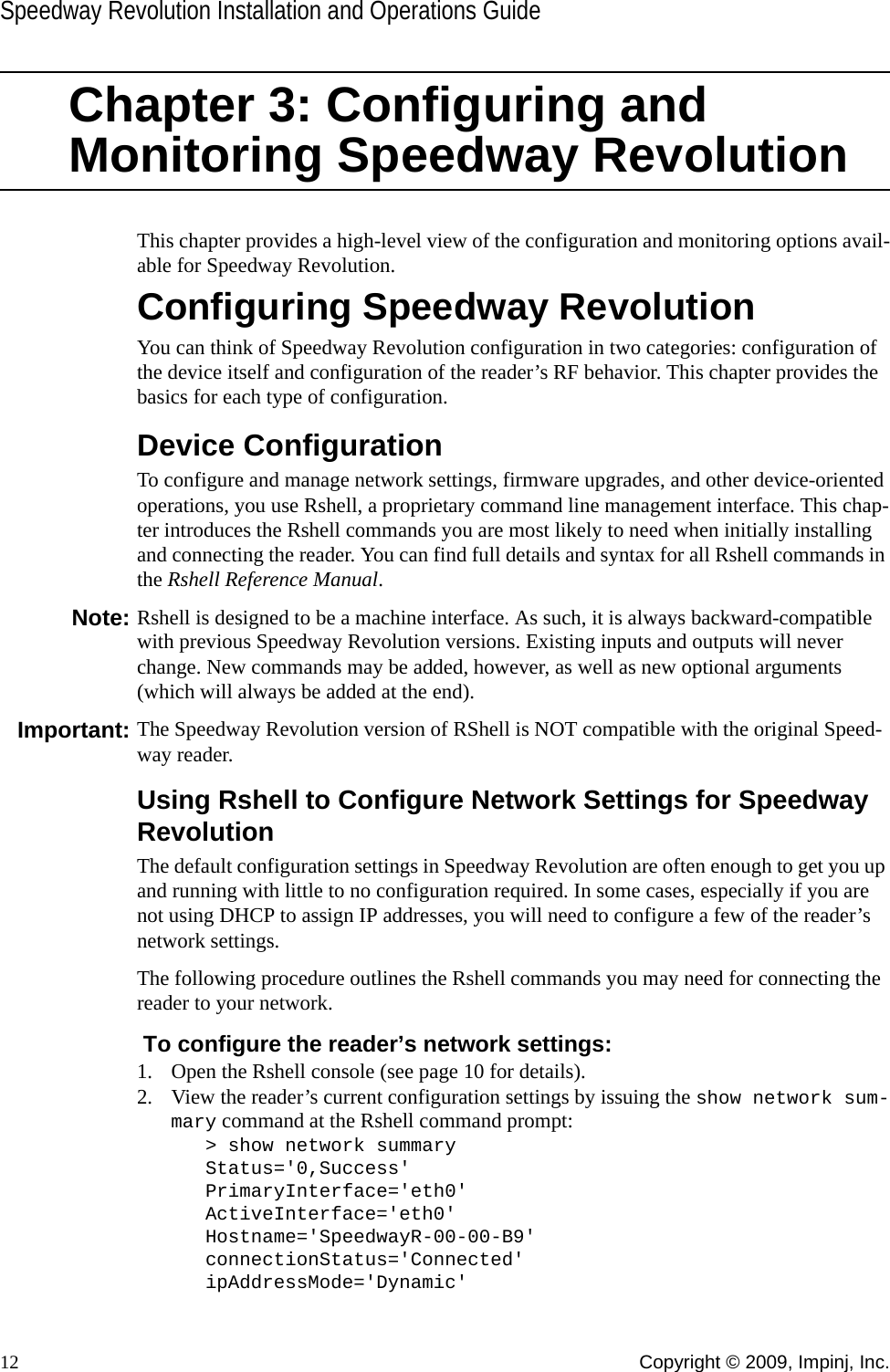 Speedway Revolution Installation and Operations Guide12 Copyright © 2009, Impinj, Inc.Chapter 3: Configuring and Monitoring Speedway RevolutionThis chapter provides a high-level view of the configuration and monitoring options avail-able for Speedway Revolution.Configuring Speedway RevolutionYou can think of Speedway Revolution configuration in two categories: configuration of the device itself and configuration of the reader’s RF behavior. This chapter provides the basics for each type of configuration.Device ConfigurationTo configure and manage network settings, firmware upgrades, and other device-oriented operations, you use Rshell, a proprietary command line management interface. This chap-ter introduces the Rshell commands you are most likely to need when initially installing and connecting the reader. You can find full details and syntax for all Rshell commands in the Rshell Reference Manual.Note: Rshell is designed to be a machine interface. As such, it is always backward-compatible with previous Speedway Revolution versions. Existing inputs and outputs will never change. New commands may be added, however, as well as new optional arguments (which will always be added at the end).Important: The Speedway Revolution version of RShell is NOT compatible with the original Speed-way reader.Using Rshell to Configure Network Settings for Speedway RevolutionThe default configuration settings in Speedway Revolution are often enough to get you up and running with little to no configuration required. In some cases, especially if you are not using DHCP to assign IP addresses, you will need to configure a few of the reader’s network settings.The following procedure outlines the Rshell commands you may need for connecting the reader to your network.  To configure the reader’s network settings:1. Open the Rshell console (see page 10 for details).2. View the reader’s current configuration settings by issuing the show network sum-mary command at the Rshell command prompt:&gt; show network summaryStatus=&apos;0,Success&apos;PrimaryInterface=&apos;eth0&apos;ActiveInterface=&apos;eth0&apos;Hostname=&apos;SpeedwayR-00-00-B9&apos;connectionStatus=&apos;Connected&apos;ipAddressMode=&apos;Dynamic&apos;