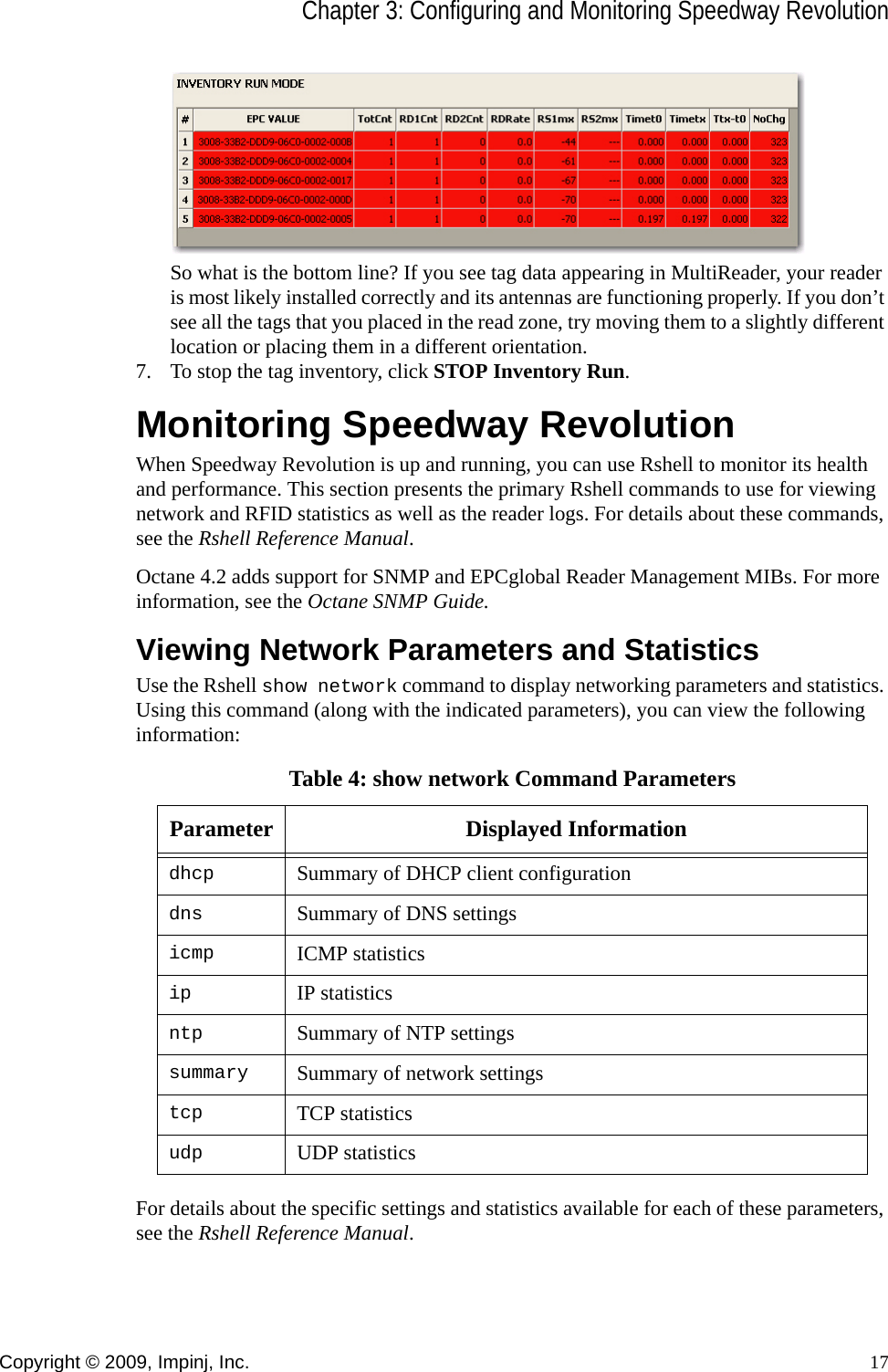 Chapter 3: Configuring and Monitoring Speedway RevolutionCopyright © 2009, Impinj, Inc. 17So what is the bottom line? If you see tag data appearing in MultiReader, your reader is most likely installed correctly and its antennas are functioning properly. If you don’t see all the tags that you placed in the read zone, try moving them to a slightly different location or placing them in a different orientation.7. To stop the tag inventory, click STOP Inventory Run.Monitoring Speedway RevolutionWhen Speedway Revolution is up and running, you can use Rshell to monitor its health and performance. This section presents the primary Rshell commands to use for viewing network and RFID statistics as well as the reader logs. For details about these commands, see the Rshell Reference Manual.Octane 4.2 adds support for SNMP and EPCglobal Reader Management MIBs. For more information, see the Octane SNMP Guide.Viewing Network Parameters and StatisticsUse the Rshell show network command to display networking parameters and statistics. Using this command (along with the indicated parameters), you can view the following information:For details about the specific settings and statistics available for each of these parameters, see the Rshell Reference Manual.Table 4: show network Command ParametersParameter Displayed Informationdhcp Summary of DHCP client configurationdns Summary of DNS settingsicmp ICMP statisticsip IP statisticsntp Summary of NTP settingssummary Summary of network settingstcp TCP statisticsudp UDP statistics
