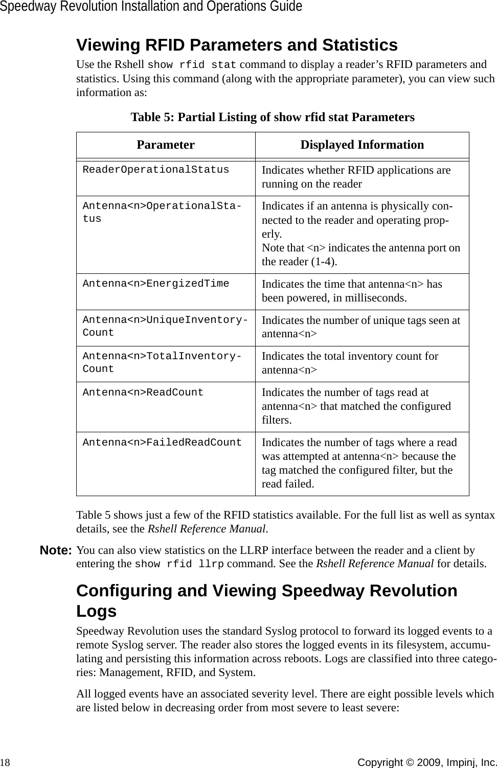 Speedway Revolution Installation and Operations Guide18 Copyright © 2009, Impinj, Inc.Viewing RFID Parameters and StatisticsUse the Rshell show rfid stat command to display a reader’s RFID parameters and statistics. Using this command (along with the appropriate parameter), you can view such information as:Table 5 shows just a few of the RFID statistics available. For the full list as well as syntax details, see the Rshell Reference Manual.Note: You can also view statistics on the LLRP interface between the reader and a client by entering the show rfid llrp command. See the Rshell Reference Manual for details.Configuring and Viewing Speedway Revolution LogsSpeedway Revolution uses the standard Syslog protocol to forward its logged events to a remote Syslog server. The reader also stores the logged events in its filesystem, accumu-lating and persisting this information across reboots. Logs are classified into three catego-ries: Management, RFID, and System.All logged events have an associated severity level. There are eight possible levels which are listed below in decreasing order from most severe to least severe:Table 5: Partial Listing of show rfid stat ParametersParameter Displayed InformationReaderOperationalStatus Indicates whether RFID applications are running on the readerAntenna&lt;n&gt;OperationalSta-tusIndicates if an antenna is physically con-nected to the reader and operating prop-erly. Note that &lt;n&gt; indicates the antenna port on the reader (1-4).Antenna&lt;n&gt;EnergizedTime Indicates the time that antenna&lt;n&gt; has been powered, in milliseconds.Antenna&lt;n&gt;UniqueInventory-CountIndicates the number of unique tags seen at antenna&lt;n&gt;Antenna&lt;n&gt;TotalInventory-CountIndicates the total inventory count for antenna&lt;n&gt;Antenna&lt;n&gt;ReadCount Indicates the number of tags read at antenna&lt;n&gt; that matched the configured filters.Antenna&lt;n&gt;FailedReadCount Indicates the number of tags where a read was attempted at antenna&lt;n&gt; because the tag matched the configured filter, but the read failed.