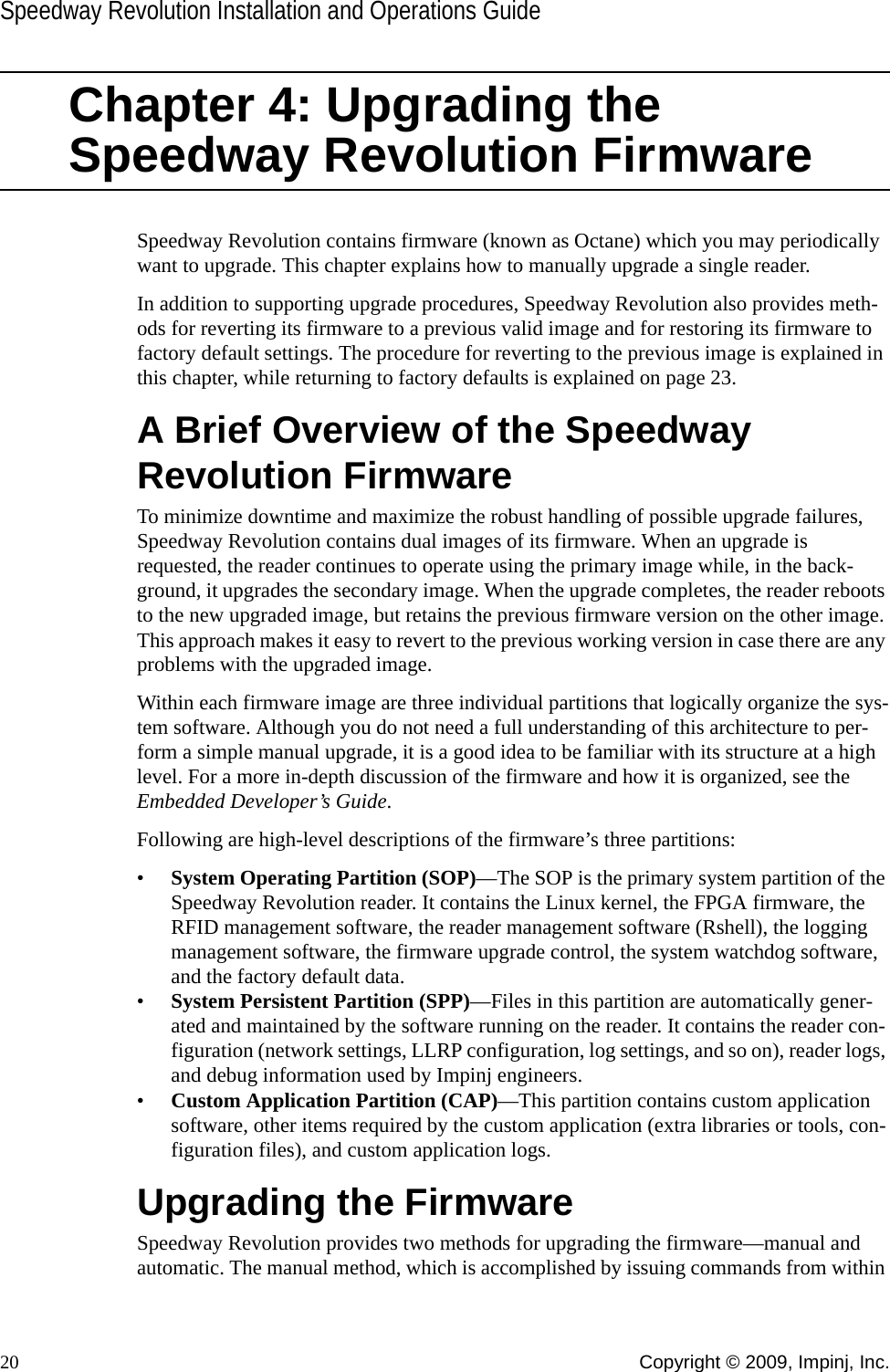 Speedway Revolution Installation and Operations Guide20 Copyright © 2009, Impinj, Inc.Chapter 4: Upgrading the Speedway Revolution FirmwareSpeedway Revolution contains firmware (known as Octane) which you may periodically want to upgrade. This chapter explains how to manually upgrade a single reader.In addition to supporting upgrade procedures, Speedway Revolution also provides meth-ods for reverting its firmware to a previous valid image and for restoring its firmware to factory default settings. The procedure for reverting to the previous image is explained in this chapter, while returning to factory defaults is explained on page 23.A Brief Overview of the Speedway Revolution FirmwareTo minimize downtime and maximize the robust handling of possible upgrade failures, Speedway Revolution contains dual images of its firmware. When an upgrade is requested, the reader continues to operate using the primary image while, in the back-ground, it upgrades the secondary image. When the upgrade completes, the reader reboots to the new upgraded image, but retains the previous firmware version on the other image. This approach makes it easy to revert to the previous working version in case there are any problems with the upgraded image.Within each firmware image are three individual partitions that logically organize the sys-tem software. Although you do not need a full understanding of this architecture to per-form a simple manual upgrade, it is a good idea to be familiar with its structure at a high level. For a more in-depth discussion of the firmware and how it is organized, see the Embedded Developer’s Guide.Following are high-level descriptions of the firmware’s three partitions:•System Operating Partition (SOP)—The SOP is the primary system partition of the Speedway Revolution reader. It contains the Linux kernel, the FPGA firmware, the RFID management software, the reader management software (Rshell), the logging management software, the firmware upgrade control, the system watchdog software, and the factory default data.•System Persistent Partition (SPP)—Files in this partition are automatically gener-ated and maintained by the software running on the reader. It contains the reader con-figuration (network settings, LLRP configuration, log settings, and so on), reader logs, and debug information used by Impinj engineers.•Custom Application Partition (CAP)—This partition contains custom application software, other items required by the custom application (extra libraries or tools, con-figuration files), and custom application logs.Upgrading the FirmwareSpeedway Revolution provides two methods for upgrading the firmware—manual and automatic. The manual method, which is accomplished by issuing commands from within 