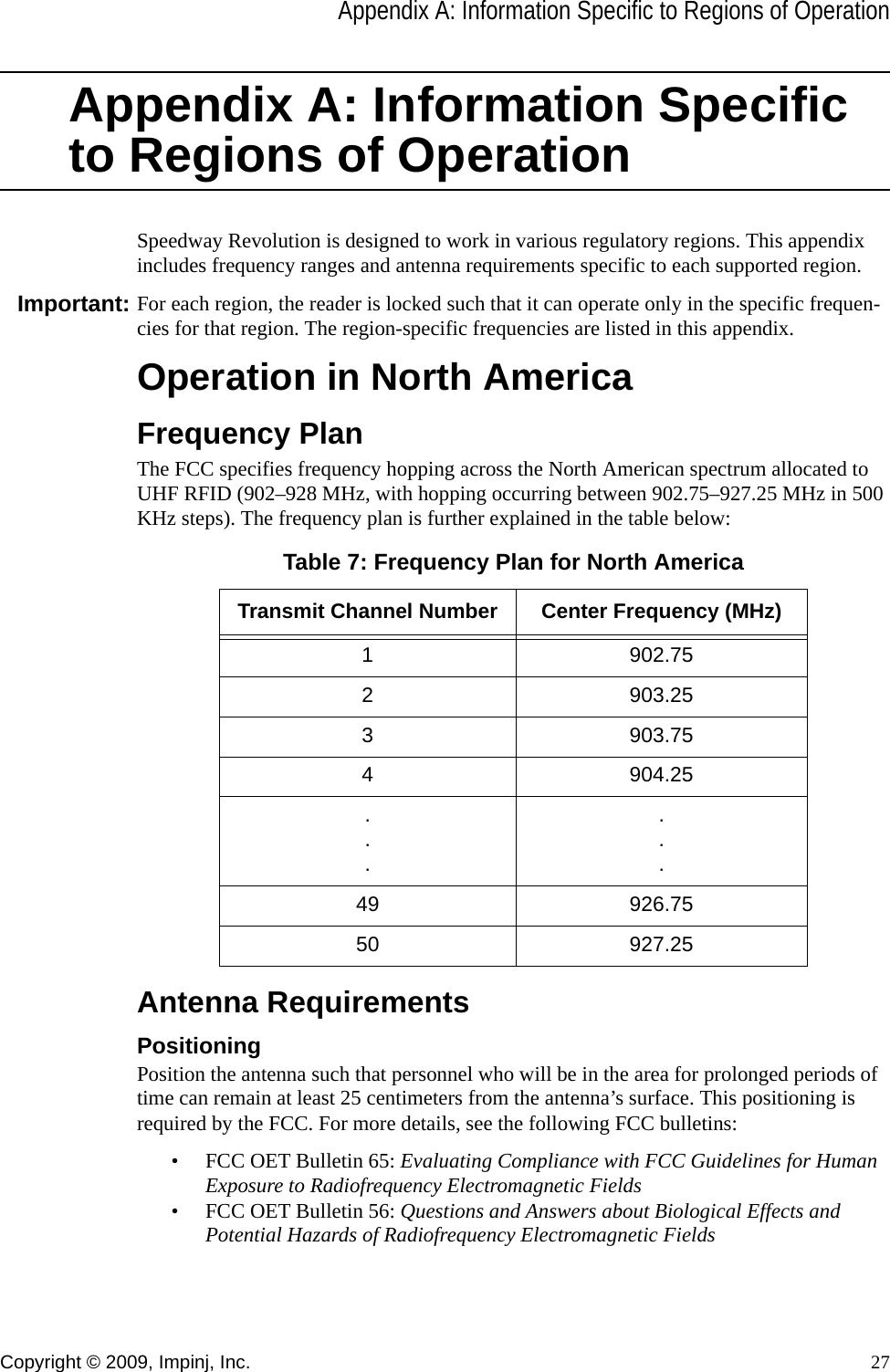 Appendix A: Information Specific to Regions of OperationCopyright © 2009, Impinj, Inc. 27Appendix A: Information Specific to Regions of OperationSpeedway Revolution is designed to work in various regulatory regions. This appendix includes frequency ranges and antenna requirements specific to each supported region. Important: For each region, the reader is locked such that it can operate only in the specific frequen-cies for that region. The region-specific frequencies are listed in this appendix.Operation in North AmericaFrequency PlanThe FCC specifies frequency hopping across the North American spectrum allocated to UHF RFID (902–928 MHz, with hopping occurring between 902.75–927.25 MHz in 500 KHz steps). The frequency plan is further explained in the table below:Antenna RequirementsPositioningPosition the antenna such that personnel who will be in the area for prolonged periods of time can remain at least 25 centimeters from the antenna’s surface. This positioning is required by the FCC. For more details, see the following FCC bulletins:• FCC OET Bulletin 65: Evaluating Compliance with FCC Guidelines for Human Exposure to Radiofrequency Electromagnetic Fields• FCC OET Bulletin 56: Questions and Answers about Biological Effects and Potential Hazards of Radiofrequency Electromagnetic FieldsTable 7: Frequency Plan for North AmericaTransmit Channel Number Center Frequency (MHz)1 902.752 903.253 903.754 904.25......49 926.7550 927.25