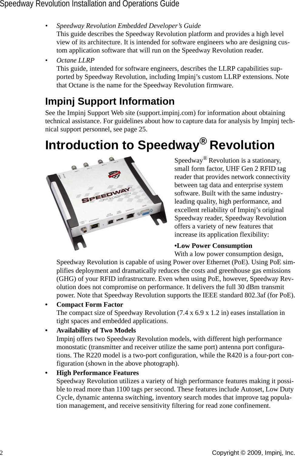 Speedway Revolution Installation and Operations Guide2Copyright © 2009, Impinj, Inc.• Speedway Revolution Embedded Developer’s GuideThis guide describes the Speedway Revolution platform and provides a high level view of its architecture. It is intended for software engineers who are designing cus-tom application software that will run on the Speedway Revolution reader.• Octane LLRPThis guide, intended for software engineers, describes the LLRP capabilities sup-ported by Speedway Revolution, including Impinj’s custom LLRP extensions. Note that Octane is the name for the Speedway Revolution firmware.Impinj Support InformationSee the Impinj Support Web site (support.impinj.com) for information about obtaining technical assistance. For guidelines about how to capture data for analysis by Impinj tech-nical support personnel, see page 25.Introduction to Speedway® RevolutionSpeedway® Revolution is a stationary, small form factor, UHF Gen 2 RFID tag reader that provides network connectivity between tag data and enterprise system software. Built with the same industry-leading quality, high performance, and excellent reliability of Impinj’s original Speedway reader, Speedway Revolution offers a variety of new features that increase its application flexibility:•Low Power ConsumptionWith a low power consumption design, Speedway Revolution is capable of using Power over Ethernet (PoE). Using PoE sim-plifies deployment and dramatically reduces the costs and greenhouse gas emissions (GHG) of your RFID infrastructure. Even when using PoE, however, Speedway Rev-olution does not compromise on performance. It delivers the full 30 dBm transmit power. Note that Speedway Revolution supports the IEEE standard 802.3af (for PoE).• Compact Form FactorThe compact size of Speedway Revolution (7.4 x 6.9 x 1.2 in) eases installation in tight spaces and embedded applications. • Availability of Two ModelsImpinj offers two Speedway Revolution models, with different high performance monostatic (transmitter and receiver utilize the same port) antenna port configura-tions. The R220 model is a two-port configuration, while the R420 is a four-port con-figuration (shown in the above photograph). • High Performance FeaturesSpeedway Revolution utilizes a variety of high performance features making it possi-ble to read more than 1100 tags per second. These features include Autoset, Low Duty Cycle, dynamic antenna switching, inventory search modes that improve tag popula-tion management, and receive sensitivity filtering for read zone confinement.