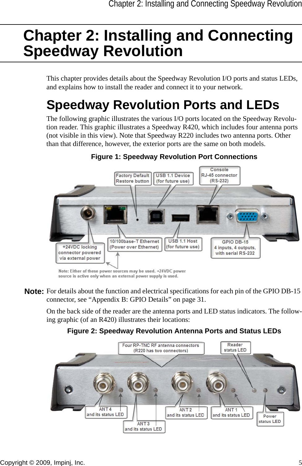 Chapter 2: Installing and Connecting Speedway RevolutionCopyright © 2009, Impinj, Inc. 5Chapter 2: Installing and Connecting Speedway RevolutionThis chapter provides details about the Speedway Revolution I/O ports and status LEDs, and explains how to install the reader and connect it to your network.Speedway Revolution Ports and LEDsThe following graphic illustrates the various I/O ports located on the Speedway Revolu-tion reader. This graphic illustrates a Speedway R420, which includes four antenna ports (not visible in this view). Note that Speedway R220 includes two antenna ports. Other than that difference, however, the exterior ports are the same on both models.Figure 1: Speedway Revolution Port ConnectionsNote: For details about the function and electrical specifications for each pin of the GPIO DB-15 connector, see “Appendix B: GPIO Details” on page 31.On the back side of the reader are the antenna ports and LED status indicators. The follow-ing graphic (of an R420) illustrates their locations:Figure 2: Speedway Revolution Antenna Ports and Status LEDs