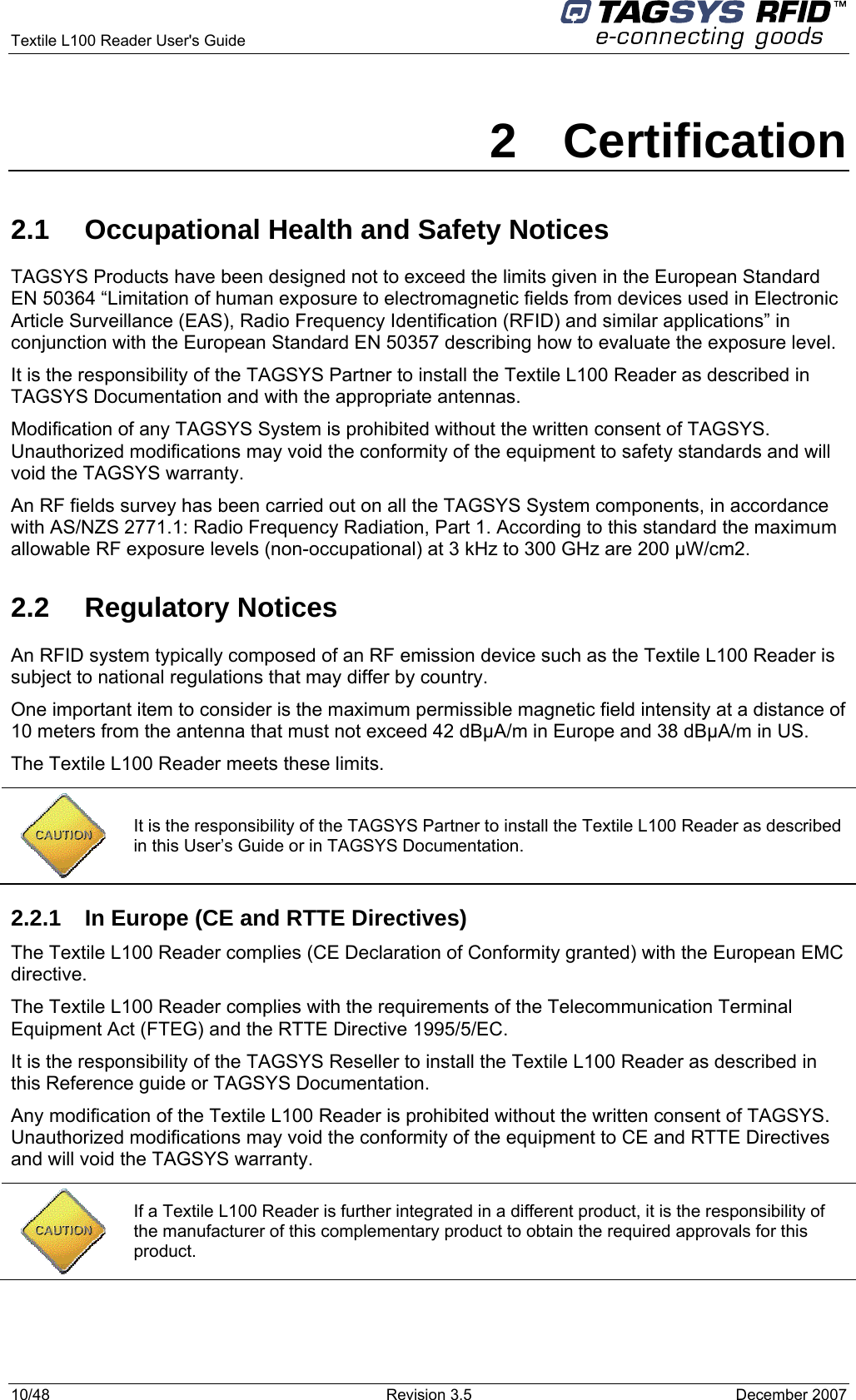  Textile L100 Reader User&apos;s Guide     10/48  Revision 3.5  December 2007 2 Certification 2.1  Occupational Health and Safety Notices TAGSYS Products have been designed not to exceed the limits given in the European Standard EN 50364 “Limitation of human exposure to electromagnetic fields from devices used in Electronic Article Surveillance (EAS), Radio Frequency Identification (RFID) and similar applications” in conjunction with the European Standard EN 50357 describing how to evaluate the exposure level. It is the responsibility of the TAGSYS Partner to install the Textile L100 Reader as described in TAGSYS Documentation and with the appropriate antennas.  Modification of any TAGSYS System is prohibited without the written consent of TAGSYS. Unauthorized modifications may void the conformity of the equipment to safety standards and will void the TAGSYS warranty. An RF fields survey has been carried out on all the TAGSYS System components, in accordance with AS/NZS 2771.1: Radio Frequency Radiation, Part 1. According to this standard the maximum allowable RF exposure levels (non-occupational) at 3 kHz to 300 GHz are 200 µW/cm2.  2.2 Regulatory Notices An RFID system typically composed of an RF emission device such as the Textile L100 Reader is subject to national regulations that may differ by country. One important item to consider is the maximum permissible magnetic field intensity at a distance of 10 meters from the antenna that must not exceed 42 dBµA/m in Europe and 38 dBµA/m in US. The Textile L100 Reader meets these limits.  2.2.1  In Europe (CE and RTTE Directives)  The Textile L100 Reader complies (CE Declaration of Conformity granted) with the European EMC directive. The Textile L100 Reader complies with the requirements of the Telecommunication Terminal Equipment Act (FTEG) and the RTTE Directive 1995/5/EC. It is the responsibility of the TAGSYS Reseller to install the Textile L100 Reader as described in this Reference guide or TAGSYS Documentation. Any modification of the Textile L100 Reader is prohibited without the written consent of TAGSYS. Unauthorized modifications may void the conformity of the equipment to CE and RTTE Directives and will void the TAGSYS warranty.   It is the responsibility of the TAGSYS Partner to install the Textile L100 Reader as described in this User’s Guide or in TAGSYS Documentation.  If a Textile L100 Reader is further integrated in a different product, it is the responsibility of the manufacturer of this complementary product to obtain the required approvals for this product. 