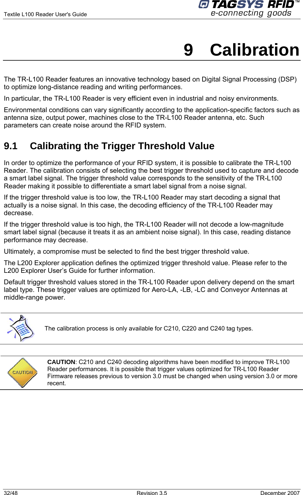  Textile L100 Reader User&apos;s Guide     32/48  Revision 3.5  December 2007 9 Calibration The TR-L100 Reader features an innovative technology based on Digital Signal Processing (DSP) to optimize long-distance reading and writing performances. In particular, the TR-L100 Reader is very efficient even in industrial and noisy environments. Environmental conditions can vary significantly according to the application-specific factors such as antenna size, output power, machines close to the TR-L100 Reader antenna, etc. Such parameters can create noise around the RFID system. 9.1  Calibrating the Trigger Threshold Value In order to optimize the performance of your RFID system, it is possible to calibrate the TR-L100 Reader. The calibration consists of selecting the best trigger threshold used to capture and decode a smart label signal. The trigger threshold value corresponds to the sensitivity of the TR-L100 Reader making it possible to differentiate a smart label signal from a noise signal. If the trigger threshold value is too low, the TR-L100 Reader may start decoding a signal that actually is a noise signal. In this case, the decoding efficiency of the TR-L100 Reader may decrease. If the trigger threshold value is too high, the TR-L100 Reader will not decode a low-magnitude smart label signal (because it treats it as an ambient noise signal). In this case, reading distance performance may decrease. Ultimately, a compromise must be selected to find the best trigger threshold value. The L200 Explorer application defines the optimized trigger threshold value. Please refer to the L200 Explorer User’s Guide for further information. Default trigger threshold values stored in the TR-L100 Reader upon delivery depend on the smart label type. These trigger values are optimized for Aero-LA, -LB, -LC and Conveyor Antennas at middle-range power.   The calibration process is only available for C210, C220 and C240 tag types.   CAUTION: C210 and C240 decoding algorithms have been modified to improve TR-L100 Reader performances. It is possible that trigger values optimized for TR-L100 Reader Firmware releases previous to version 3.0 must be changed when using version 3.0 or more recent.  