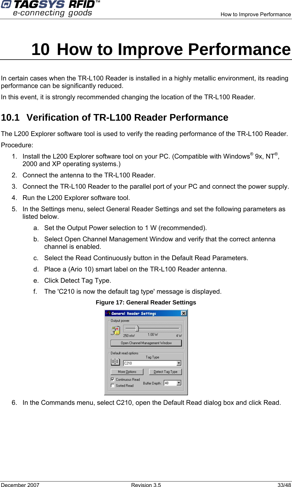      How to Improve Performance December 2007  Revision 3.5  33/48 10 How to Improve Performance In certain cases when the TR-L100 Reader is installed in a highly metallic environment, its reading performance can be significantly reduced.  In this event, it is strongly recommended changing the location of the TR-L100 Reader. 10.1  Verification of TR-L100 Reader Performance The L200 Explorer software tool is used to verify the reading performance of the TR-L100 Reader. Procedure: 1.  Install the L200 Explorer software tool on your PC. (Compatible with Windows® 9x, NT®, 2000 and XP operating systems.) 2.  Connect the antenna to the TR-L100 Reader. 3.  Connect the TR-L100 Reader to the parallel port of your PC and connect the power supply. 4.  Run the L200 Explorer software tool. 5.  In the Settings menu, select General Reader Settings and set the following parameters as listed below. a.  Set the Output Power selection to 1 W (recommended). b.  Select Open Channel Management Window and verify that the correct antenna channel is enabled. c.  Select the Read Continuously button in the Default Read Parameters. d.  Place a (Ario 10) smart label on the TR-L100 Reader antenna. e.  Click Detect Tag Type. f.  The &apos;C210 is now the default tag type&apos; message is displayed. Figure 17: General Reader Settings  6.  In the Commands menu, select C210, open the Default Read dialog box and click Read.  