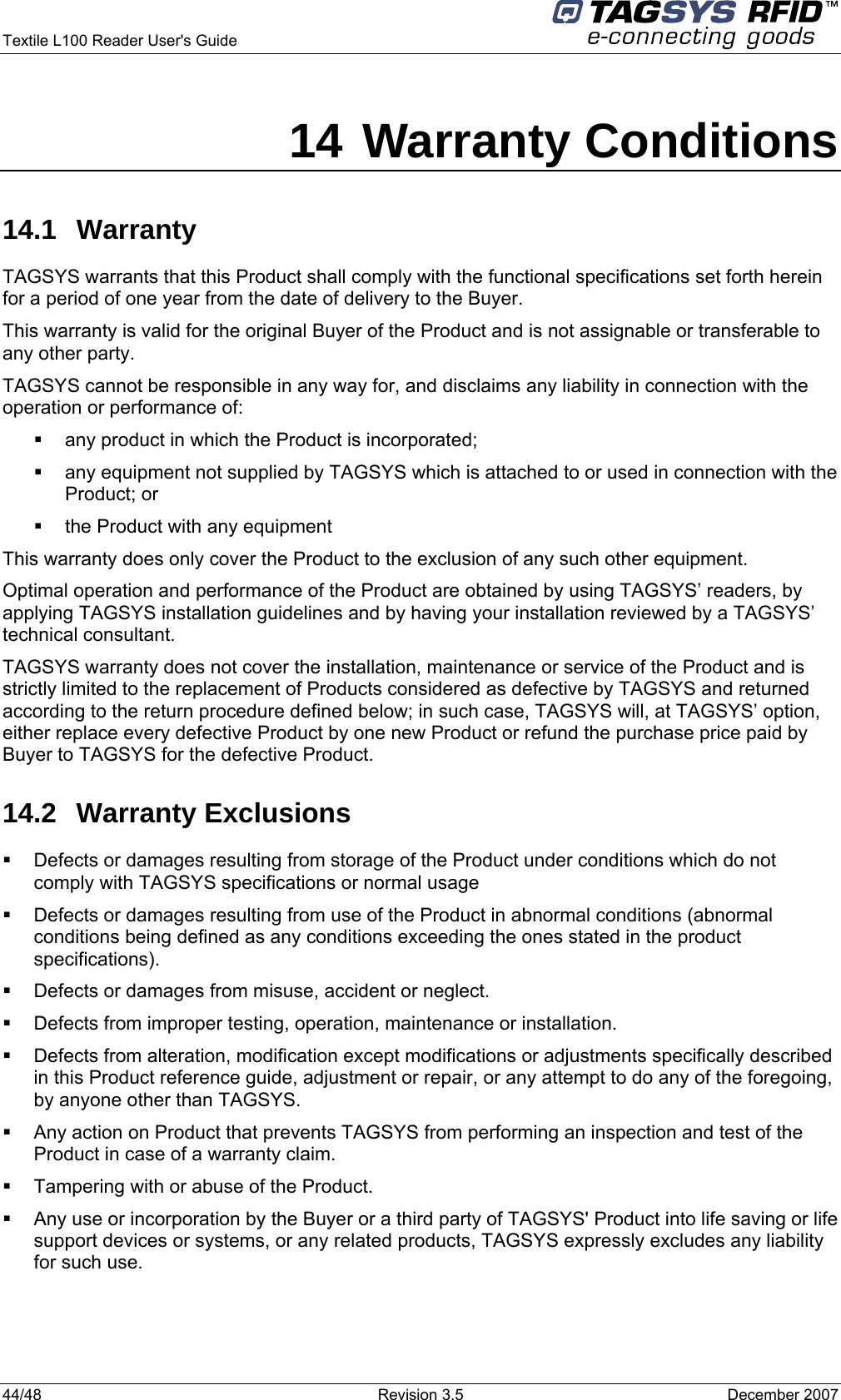  Textile L100 Reader User&apos;s Guide     44/48  Revision 3.5  December 2007 14 Warranty Conditions 14.1 Warranty TAGSYS warrants that this Product shall comply with the functional specifications set forth herein for a period of one year from the date of delivery to the Buyer. This warranty is valid for the original Buyer of the Product and is not assignable or transferable to any other party. TAGSYS cannot be responsible in any way for, and disclaims any liability in connection with the operation or performance of:   any product in which the Product is incorporated;   any equipment not supplied by TAGSYS which is attached to or used in connection with the Product; or   the Product with any equipment This warranty does only cover the Product to the exclusion of any such other equipment. Optimal operation and performance of the Product are obtained by using TAGSYS’ readers, by applying TAGSYS installation guidelines and by having your installation reviewed by a TAGSYS’ technical consultant. TAGSYS warranty does not cover the installation, maintenance or service of the Product and is strictly limited to the replacement of Products considered as defective by TAGSYS and returned according to the return procedure defined below; in such case, TAGSYS will, at TAGSYS’ option, either replace every defective Product by one new Product or refund the purchase price paid by Buyer to TAGSYS for the defective Product. 14.2 Warranty Exclusions   Defects or damages resulting from storage of the Product under conditions which do not comply with TAGSYS specifications or normal usage   Defects or damages resulting from use of the Product in abnormal conditions (abnormal conditions being defined as any conditions exceeding the ones stated in the product specifications).   Defects or damages from misuse, accident or neglect.   Defects from improper testing, operation, maintenance or installation.   Defects from alteration, modification except modifications or adjustments specifically described in this Product reference guide, adjustment or repair, or any attempt to do any of the foregoing, by anyone other than TAGSYS.   Any action on Product that prevents TAGSYS from performing an inspection and test of the Product in case of a warranty claim.   Tampering with or abuse of the Product.   Any use or incorporation by the Buyer or a third party of TAGSYS&apos; Product into life saving or life support devices or systems, or any related products, TAGSYS expressly excludes any liability for such use. 