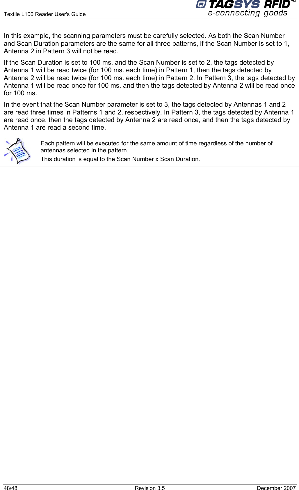  Textile L100 Reader User&apos;s Guide     48/48  Revision 3.5  December 2007 In this example, the scanning parameters must be carefully selected. As both the Scan Number and Scan Duration parameters are the same for all three patterns, if the Scan Number is set to 1, Antenna 2 in Pattern 3 will not be read. If the Scan Duration is set to 100 ms. and the Scan Number is set to 2, the tags detected by Antenna 1 will be read twice (for 100 ms. each time) in Pattern 1, then the tags detected by Antenna 2 will be read twice (for 100 ms. each time) in Pattern 2. In Pattern 3, the tags detected by Antenna 1 will be read once for 100 ms. and then the tags detected by Antenna 2 will be read once for 100 ms. In the event that the Scan Number parameter is set to 3, the tags detected by Antennas 1 and 2 are read three times in Patterns 1 and 2, respectively. In Pattern 3, the tags detected by Antenna 1 are read once, then the tags detected by Antenna 2 are read once, and then the tags detected by Antenna 1 are read a second time.    Each pattern will be executed for the same amount of time regardless of the number of antennas selected in the pattern.  This duration is equal to the Scan Number x Scan Duration. 