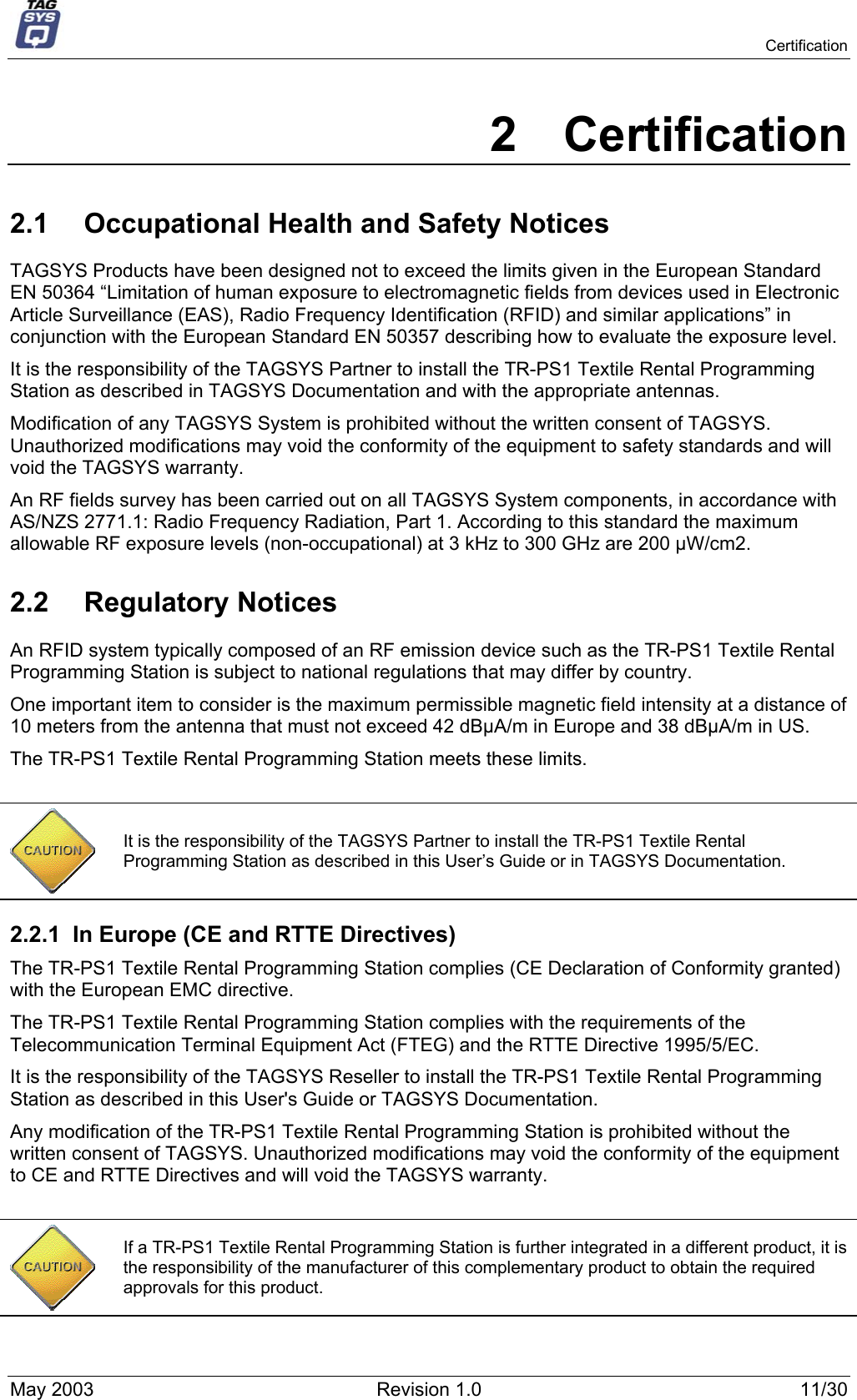   Certification 2 Certification 2.1  Occupational Health and Safety Notices TAGSYS Products have been designed not to exceed the limits given in the European Standard EN 50364 “Limitation of human exposure to electromagnetic fields from devices used in Electronic Article Surveillance (EAS), Radio Frequency Identification (RFID) and similar applications” in conjunction with the European Standard EN 50357 describing how to evaluate the exposure level. It is the responsibility of the TAGSYS Partner to install the TR-PS1 Textile Rental Programming Station as described in TAGSYS Documentation and with the appropriate antennas.  Modification of any TAGSYS System is prohibited without the written consent of TAGSYS. Unauthorized modifications may void the conformity of the equipment to safety standards and will void the TAGSYS warranty. An RF fields survey has been carried out on all TAGSYS System components, in accordance with AS/NZS 2771.1: Radio Frequency Radiation, Part 1. According to this standard the maximum allowable RF exposure levels (non-occupational) at 3 kHz to 300 GHz are 200 µW/cm2.  2.2 Regulatory Notices An RFID system typically composed of an RF emission device such as the TR-PS1 Textile Rental Programming Station is subject to national regulations that may differ by country. One important item to consider is the maximum permissible magnetic field intensity at a distance of 10 meters from the antenna that must not exceed 42 dBµA/m in Europe and 38 dBµA/m in US. The TR-PS1 Textile Rental Programming Station meets these limits.   It is the responsibility of the TAGSYS Partner to install the TR-PS1 Textile Rental Programming Station as described in this User’s Guide or in TAGSYS Documentation. 2.2.1  In Europe (CE and RTTE Directives)  The TR-PS1 Textile Rental Programming Station complies (CE Declaration of Conformity granted) with the European EMC directive. The TR-PS1 Textile Rental Programming Station complies with the requirements of the Telecommunication Terminal Equipment Act (FTEG) and the RTTE Directive 1995/5/EC. It is the responsibility of the TAGSYS Reseller to install the TR-PS1 Textile Rental Programming Station as described in this User&apos;s Guide or TAGSYS Documentation. Any modification of the TR-PS1 Textile Rental Programming Station is prohibited without the written consent of TAGSYS. Unauthorized modifications may void the conformity of the equipment to CE and RTTE Directives and will void the TAGSYS warranty.   If a TR-PS1 Textile Rental Programming Station is further integrated in a different product, it is the responsibility of the manufacturer of this complementary product to obtain the required approvals for this product. May 2003  Revision 1.0  11/30 