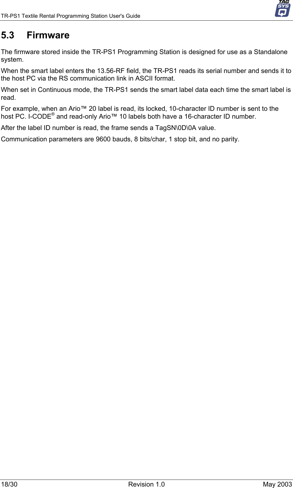 TR-PS1 Textile Rental Programming Station User&apos;s Guide     5.3 Firmware The firmware stored inside the TR-PS1 Programming Station is designed for use as a Standalone system.  When the smart label enters the 13.56-RF field, the TR-PS1 reads its serial number and sends it to the host PC via the RS communication link in ASCII format.  When set in Continuous mode, the TR-PS1 sends the smart label data each time the smart label is read. For example, when an Ario™ 20 label is read, its locked, 10-character ID number is sent to the host PC. I-CODE® and read-only Ario™ 10 labels both have a 16-character ID number. After the label ID number is read, the frame sends a TagSN\0D\0A value. Communication parameters are 9600 bauds, 8 bits/char, 1 stop bit, and no parity.   18/30  Revision 1.0  May 2003 