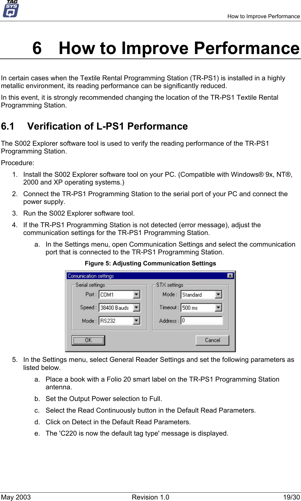     How to Improve Performance 6  How to Improve Performance In certain cases when the Textile Rental Programming Station (TR-PS1) is installed in a highly metallic environment, its reading performance can be significantly reduced.  In this event, it is strongly recommended changing the location of the TR-PS1 Textile Rental Programming Station. 6.1  Verification of L-PS1 Performance The S002 Explorer software tool is used to verify the reading performance of the TR-PS1 Programming Station. Procedure: 1.  Install the S002 Explorer software tool on your PC. (Compatible with Windows® 9x, NT®, 2000 and XP operating systems.) 2.  Connect the TR-PS1 Programming Station to the serial port of your PC and connect the power supply. 3.  Run the S002 Explorer software tool. 4.  If the TR-PS1 Programming Station is not detected (error message), adjust the communication settings for the TR-PS1 Programming Station. a.  In the Settings menu, open Communication Settings and select the communication port that is connected to the TR-PS1 Programming Station. Figure 5: Adjusting Communication Settings  5.  In the Settings menu, select General Reader Settings and set the following parameters as listed below. a.  Place a book with a Folio 20 smart label on the TR-PS1 Programming Station antenna. b.  Set the Output Power selection to Full. c.  Select the Read Continuously button in the Default Read Parameters. d.  Click on Detect in the Default Read Parameters. e.  The &apos;C220 is now the default tag type&apos; message is displayed. May 2003  Revision 1.0  19/30 