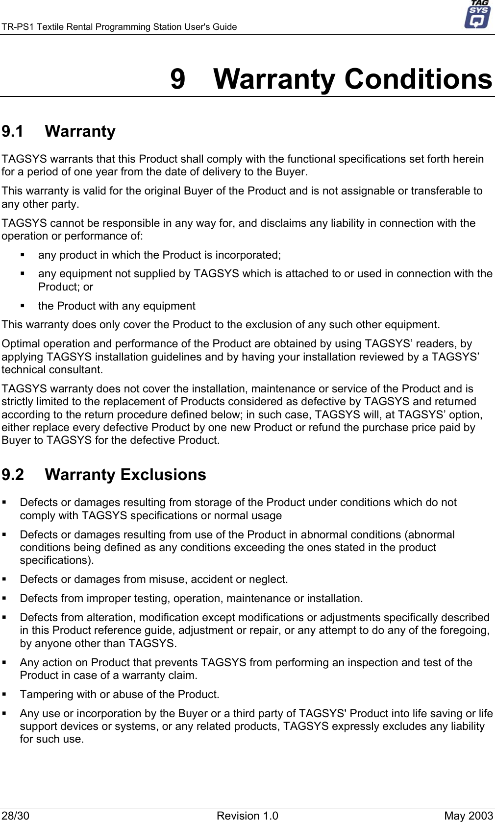 TR-PS1 Textile Rental Programming Station User&apos;s Guide     9 Warranty Conditions 9.1 Warranty TAGSYS warrants that this Product shall comply with the functional specifications set forth herein for a period of one year from the date of delivery to the Buyer. This warranty is valid for the original Buyer of the Product and is not assignable or transferable to any other party. TAGSYS cannot be responsible in any way for, and disclaims any liability in connection with the operation or performance of:   any product in which the Product is incorporated;   any equipment not supplied by TAGSYS which is attached to or used in connection with the Product; or   the Product with any equipment This warranty does only cover the Product to the exclusion of any such other equipment. Optimal operation and performance of the Product are obtained by using TAGSYS’ readers, by applying TAGSYS installation guidelines and by having your installation reviewed by a TAGSYS’ technical consultant. TAGSYS warranty does not cover the installation, maintenance or service of the Product and is strictly limited to the replacement of Products considered as defective by TAGSYS and returned according to the return procedure defined below; in such case, TAGSYS will, at TAGSYS’ option, either replace every defective Product by one new Product or refund the purchase price paid by Buyer to TAGSYS for the defective Product. 9.2 Warranty Exclusions   Defects or damages resulting from storage of the Product under conditions which do not comply with TAGSYS specifications or normal usage   Defects or damages resulting from use of the Product in abnormal conditions (abnormal conditions being defined as any conditions exceeding the ones stated in the product specifications).   Defects or damages from misuse, accident or neglect.   Defects from improper testing, operation, maintenance or installation.   Defects from alteration, modification except modifications or adjustments specifically described in this Product reference guide, adjustment or repair, or any attempt to do any of the foregoing, by anyone other than TAGSYS.   Any action on Product that prevents TAGSYS from performing an inspection and test of the Product in case of a warranty claim.   Tampering with or abuse of the Product.   Any use or incorporation by the Buyer or a third party of TAGSYS&apos; Product into life saving or life support devices or systems, or any related products, TAGSYS expressly excludes any liability for such use. 28/30  Revision 1.0  May 2003 