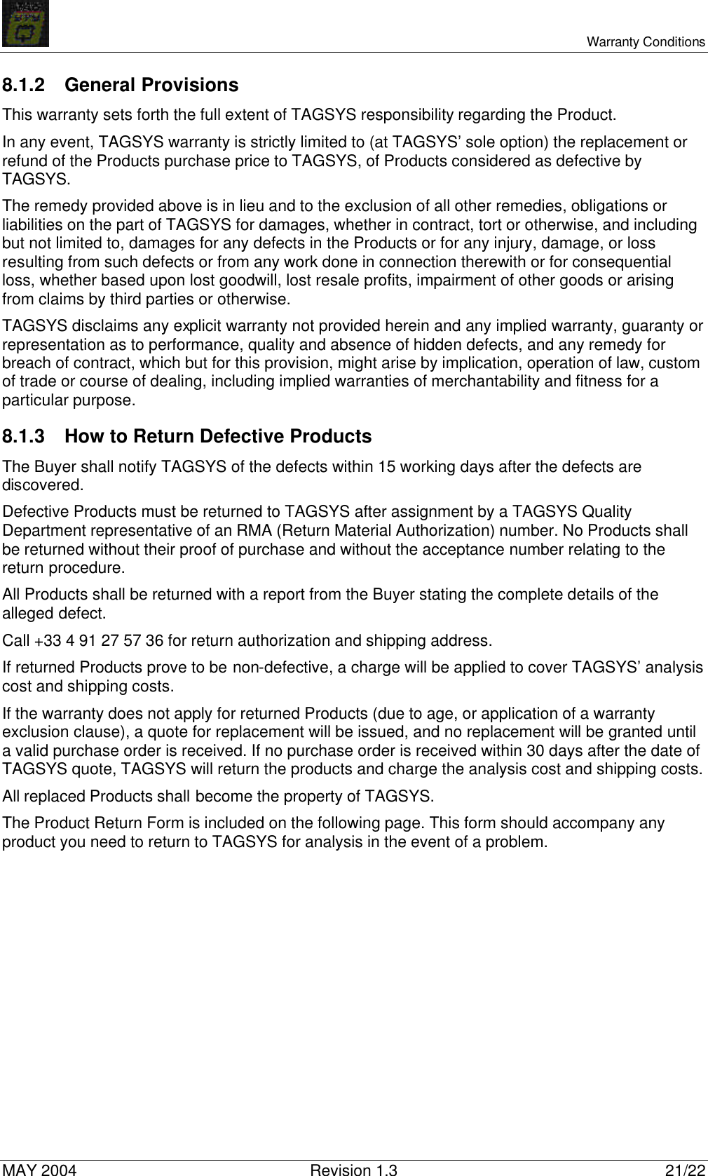     Warranty Conditions MAY 2004 Revision 1.3 21/22 8.1.2 General Provisions This warranty sets forth the full extent of TAGSYS responsibility regarding the Product. In any event, TAGSYS warranty is strictly limited to (at TAGSYS’ sole option) the replacement or refund of the Products purchase price to TAGSYS, of Products considered as defective by TAGSYS. The remedy provided above is in lieu and to the exclusion of all other remedies, obligations or liabilities on the part of TAGSYS for damages, whether in contract, tort or otherwise, and including but not limited to, damages for any defects in the Products or for any injury, damage, or loss resulting from such defects or from any work done in connection therewith or for consequential loss, whether based upon lost goodwill, lost resale profits, impairment of other goods or arising from claims by third parties or otherwise. TAGSYS disclaims any explicit warranty not provided herein and any implied warranty, guaranty or representation as to performance, quality and absence of hidden defects, and any remedy for breach of contract, which but for this provision, might arise by implication, operation of law, custom of trade or course of dealing, including implied warranties of merchantability and fitness for a particular purpose. 8.1.3 How to Return Defective Products The Buyer shall notify TAGSYS of the defects within 15 working days after the defects are discovered. Defective Products must be returned to TAGSYS after assignment by a TAGSYS Quality Department representative of an RMA (Return Material Authorization) number. No Products shall be returned without their proof of purchase and without the acceptance number relating to the return procedure. All Products shall be returned with a report from the Buyer stating the complete details of the alleged defect. Call +33 4 91 27 57 36 for return authorization and shipping address. If returned Products prove to be non-defective, a charge will be applied to cover TAGSYS’ analysis cost and shipping costs. If the warranty does not apply for returned Products (due to age, or application of a warranty exclusion clause), a quote for replacement will be issued, and no replacement will be granted until a valid purchase order is received. If no purchase order is received within 30 days after the date of TAGSYS quote, TAGSYS will return the products and charge the analysis cost and shipping costs. All replaced Products shall become the property of TAGSYS. The Product Return Form is included on the following page. This form should accompany any product you need to return to TAGSYS for analysis in the event of a problem. 