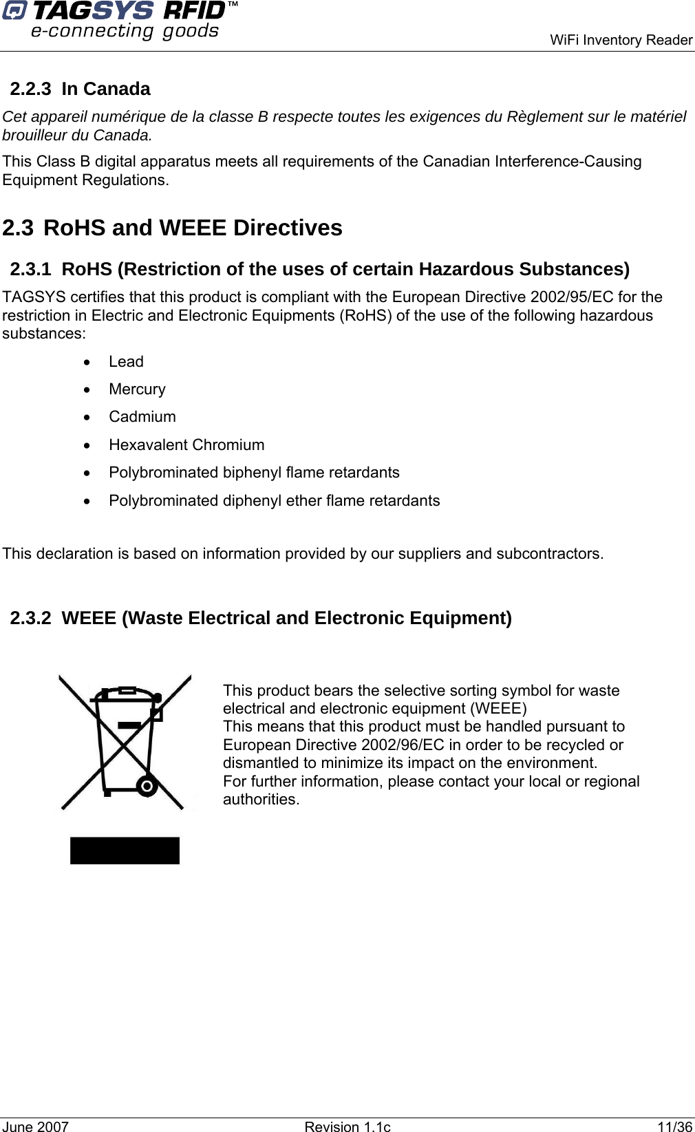    WiFi Inventory Reader 2.2.3 In Canada Cet appareil numérique de la classe B respecte toutes les exigences du Règlement sur le matériel brouilleur du Canada. This Class B digital apparatus meets all requirements of the Canadian Interference-Causing Equipment Regulations. 2.3 RoHS and WEEE Directives 2.3.1  RoHS (Restriction of the uses of certain Hazardous Substances) TAGSYS certifies that this product is compliant with the European Directive 2002/95/EC for the restriction in Electric and Electronic Equipments (RoHS) of the use of the following hazardous substances: • Lead • Mercury • Cadmium • Hexavalent Chromium •  Polybrominated biphenyl flame retardants •  Polybrominated diphenyl ether flame retardants  This declaration is based on information provided by our suppliers and subcontractors.  2.3.2 WEEE (Waste Electrical and Electronic Equipment)     This product bears the selective sorting symbol for waste electrical and electronic equipment (WEEE) This means that this product must be handled pursuant to European Directive 2002/96/EC in order to be recycled or dismantled to minimize its impact on the environment. For further information, please contact your local or regional authorities. June 2007  Revision 1.1c  11/36  