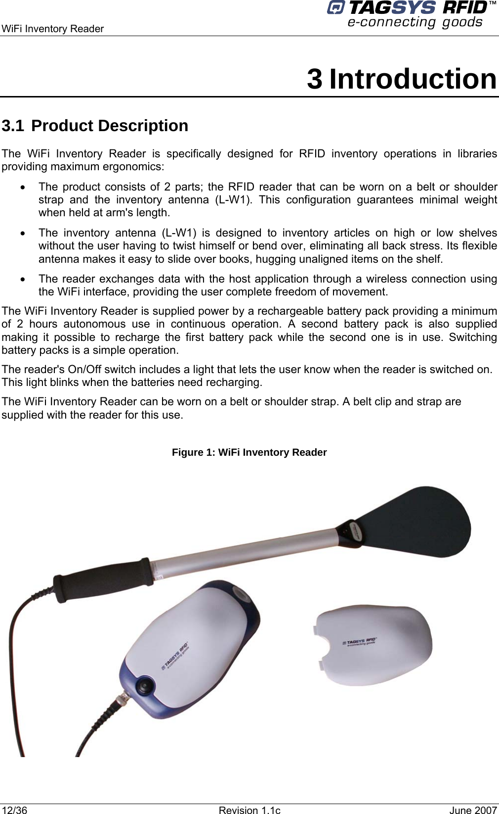  WiFi Inventory Reader     3 Introduction 3.1 Product Description The WiFi Inventory Reader is specifically designed for RFID inventory operations in libraries providing maximum ergonomics: •  The product consists of 2 parts; the RFID reader that can be worn on a belt or shoulder strap and the inventory antenna (L-W1). This configuration guarantees minimal weight when held at arm&apos;s length.  •  The inventory antenna (L-W1) is designed to inventory articles on high or low shelves without the user having to twist himself or bend over, eliminating all back stress. Its flexible antenna makes it easy to slide over books, hugging unaligned items on the shelf. •  The reader exchanges data with the host application through a wireless connection using the WiFi interface, providing the user complete freedom of movement.  The WiFi Inventory Reader is supplied power by a rechargeable battery pack providing a minimum of 2 hours autonomous use in continuous operation. A second battery pack is also supplied making it possible to recharge the first battery pack while the second one is in use. Switching battery packs is a simple operation. The reader&apos;s On/Off switch includes a light that lets the user know when the reader is switched on. This light blinks when the batteries need recharging. The WiFi Inventory Reader can be worn on a belt or shoulder strap. A belt clip and strap are supplied with the reader for this use.  Figure 1: WiFi Inventory Reader   12/36  Revision 1.1c  June 2007  
