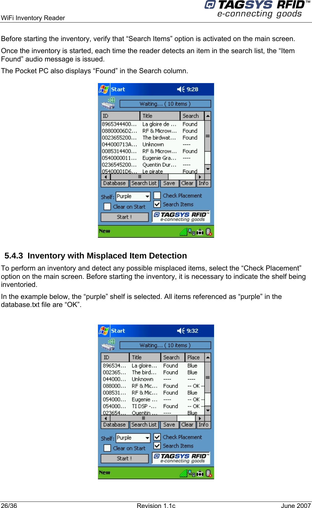  WiFi Inventory Reader     Before starting the inventory, verify that “Search Items” option is activated on the main screen. Once the inventory is started, each time the reader detects an item in the search list, the “Item Found” audio message is issued. The Pocket PC also displays “Found” in the Search column.               5.4.3  Inventory with Misplaced Item Detection To perform an inventory and detect any possible misplaced items, select the “Check Placement” option on the main screen. Before starting the inventory, it is necessary to indicate the shelf being inventoried.  In the example below, the “purple” shelf is selected. All items referenced as “purple” in the database.txt file are “OK”.    26/36  Revision 1.1c  June 2007  