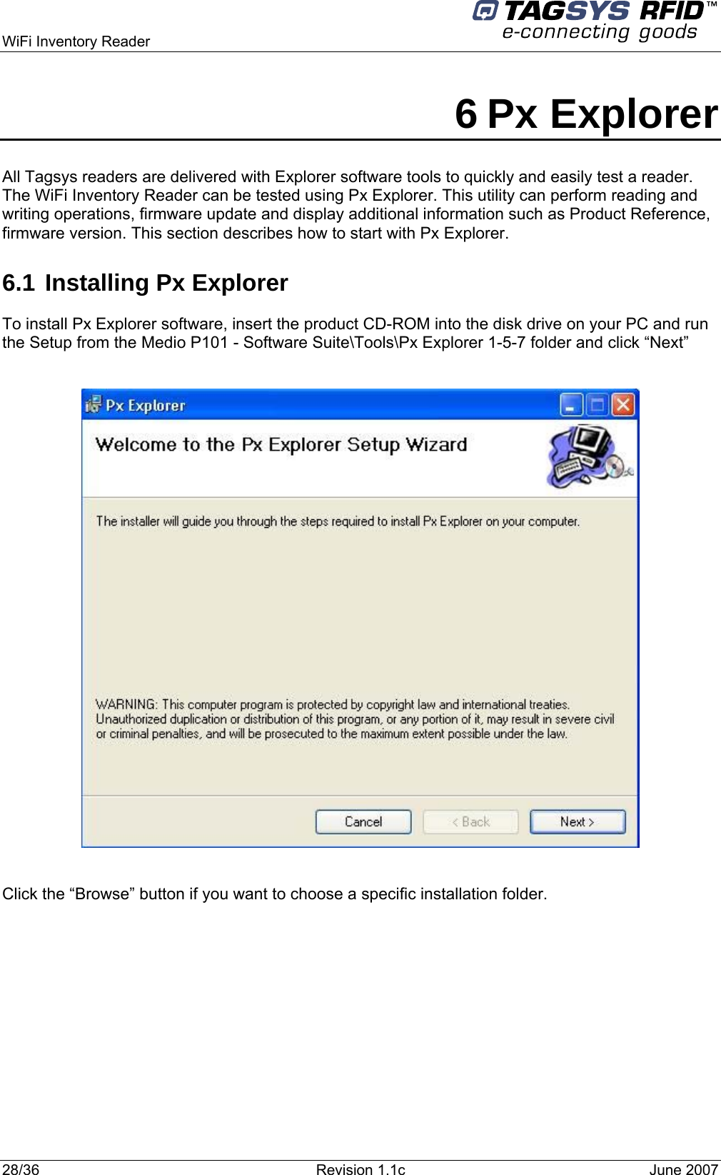  WiFi Inventory Reader     6 Px Explorer All Tagsys readers are delivered with Explorer software tools to quickly and easily test a reader. The WiFi Inventory Reader can be tested using Px Explorer. This utility can perform reading and writing operations, firmware update and display additional information such as Product Reference, firmware version. This section describes how to start with Px Explorer. 6.1 Installing Px Explorer To install Px Explorer software, insert the product CD-ROM into the disk drive on your PC and run the Setup from the Medio P101 - Software Suite\Tools\Px Explorer 1-5-7 folder and click “Next”    Click the “Browse” button if you want to choose a specific installation folder. 28/36  Revision 1.1c  June 2007  
