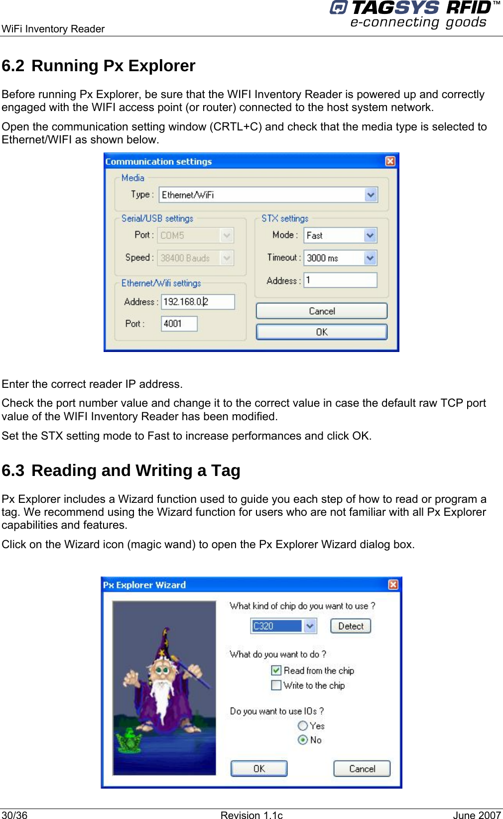  WiFi Inventory Reader     6.2 Running Px Explorer Before running Px Explorer, be sure that the WIFI Inventory Reader is powered up and correctly engaged with the WIFI access point (or router) connected to the host system network. Open the communication setting window (CRTL+C) and check that the media type is selected to Ethernet/WIFI as shown below.   Enter the correct reader IP address. Check the port number value and change it to the correct value in case the default raw TCP port value of the WIFI Inventory Reader has been modified. Set the STX setting mode to Fast to increase performances and click OK. 6.3 Reading and Writing a Tag Px Explorer includes a Wizard function used to guide you each step of how to read or program a tag. We recommend using the Wizard function for users who are not familiar with all Px Explorer capabilities and features. Click on the Wizard icon (magic wand) to open the Px Explorer Wizard dialog box.   30/36  Revision 1.1c  June 2007  