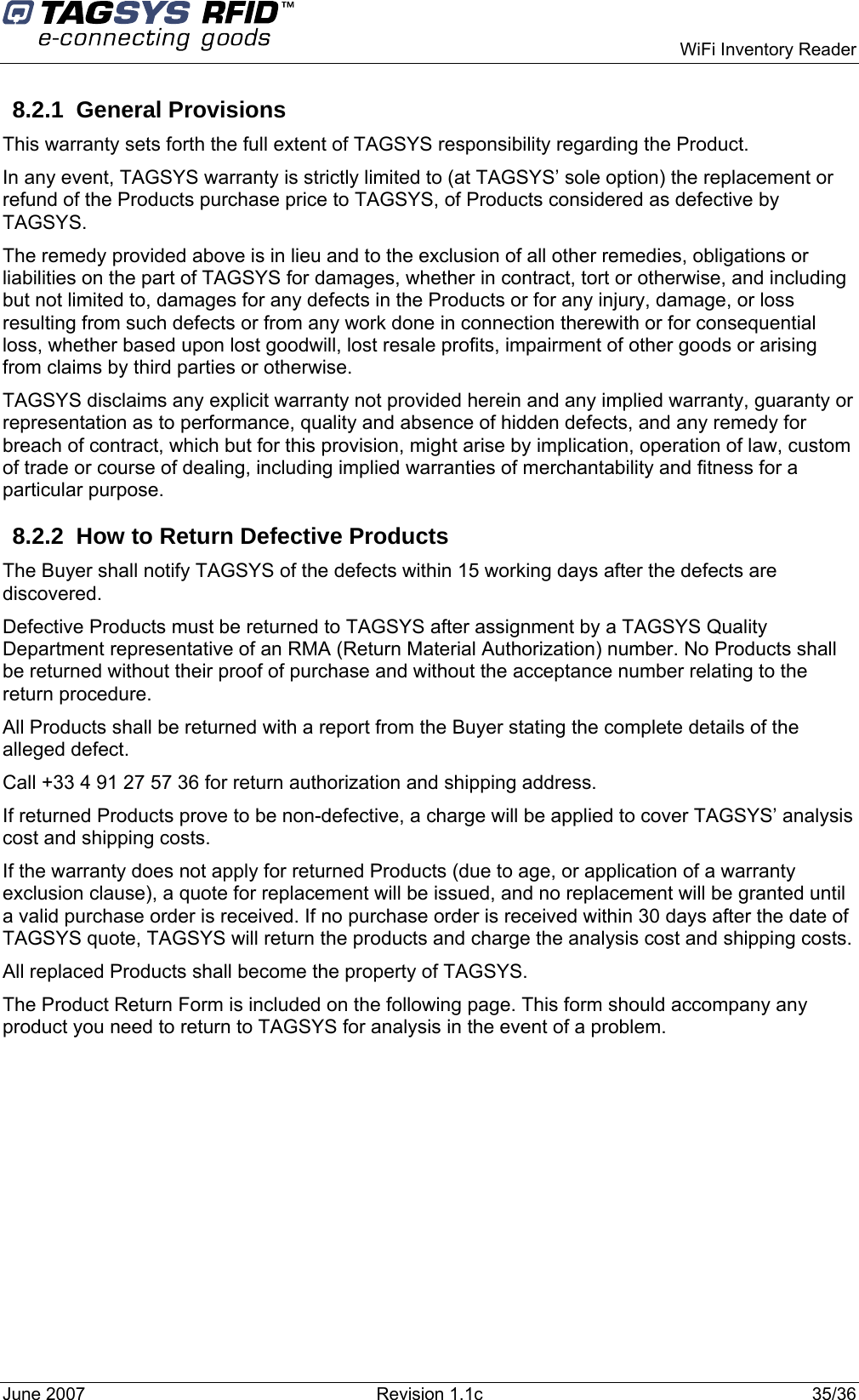    WiFi Inventory Reader 8.2.1 General Provisions This warranty sets forth the full extent of TAGSYS responsibility regarding the Product. In any event, TAGSYS warranty is strictly limited to (at TAGSYS’ sole option) the replacement or refund of the Products purchase price to TAGSYS, of Products considered as defective by TAGSYS. The remedy provided above is in lieu and to the exclusion of all other remedies, obligations or liabilities on the part of TAGSYS for damages, whether in contract, tort or otherwise, and including but not limited to, damages for any defects in the Products or for any injury, damage, or loss resulting from such defects or from any work done in connection therewith or for consequential loss, whether based upon lost goodwill, lost resale profits, impairment of other goods or arising from claims by third parties or otherwise. TAGSYS disclaims any explicit warranty not provided herein and any implied warranty, guaranty or representation as to performance, quality and absence of hidden defects, and any remedy for breach of contract, which but for this provision, might arise by implication, operation of law, custom of trade or course of dealing, including implied warranties of merchantability and fitness for a particular purpose. 8.2.2  How to Return Defective Products The Buyer shall notify TAGSYS of the defects within 15 working days after the defects are discovered. Defective Products must be returned to TAGSYS after assignment by a TAGSYS Quality Department representative of an RMA (Return Material Authorization) number. No Products shall be returned without their proof of purchase and without the acceptance number relating to the return procedure. All Products shall be returned with a report from the Buyer stating the complete details of the alleged defect. Call +33 4 91 27 57 36 for return authorization and shipping address. If returned Products prove to be non-defective, a charge will be applied to cover TAGSYS’ analysis cost and shipping costs. If the warranty does not apply for returned Products (due to age, or application of a warranty exclusion clause), a quote for replacement will be issued, and no replacement will be granted until a valid purchase order is received. If no purchase order is received within 30 days after the date of TAGSYS quote, TAGSYS will return the products and charge the analysis cost and shipping costs. All replaced Products shall become the property of TAGSYS. The Product Return Form is included on the following page. This form should accompany any product you need to return to TAGSYS for analysis in the event of a problem.June 2007  Revision 1.1c  35/36  