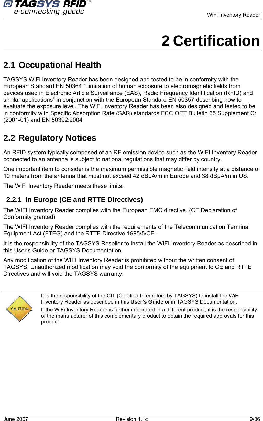   WiFi Inventory Reader 2 Certification 2.1 Occupational Health  TAGSYS WiFi Inventory Reader has been designed and tested to be in conformity with the European Standard EN 50364 “Limitation of human exposure to electromagnetic fields from devices used in Electronic Article Surveillance (EAS), Radio Frequency Identification (RFID) and similar applications” in conjunction with the European Standard EN 50357 describing how to evaluate the exposure level. The WiFi Inventory Reader has been also designed and tested to be in conformity with Specific Absorption Rate (SAR) standards FCC OET Bulletin 65 Supplement C: (2001-01) and EN 50392:2004 2.2 Regulatory Notices An RFID system typically composed of an RF emission device such as the WIFI Inventory Reader connected to an antenna is subject to national regulations that may differ by country. One important item to consider is the maximum permissible magnetic field intensity at a distance of 10 meters from the antenna that must not exceed 42 dBµA/m in Europe and 38 dBµA/m in US. The WiFi Inventory Reader meets these limits.  2.2.1  In Europe (CE and RTTE Directives)  The WIFI Inventory Reader complies with the European EMC directive. (CE Declaration of Conformity granted) The WIFI Inventory Reader complies with the requirements of the Telecommunication Terminal Equipment Act (FTEG) and the RTTE Directive 1995/5/CE. It is the responsibility of the TAGSYS Reseller to install the WIFI Inventory Reader as described in this User’s Guide or TAGSYS Documentation. Any modification of the WIFI Inventory Reader is prohibited without the written consent of TAGSYS. Unauthorized modification may void the conformity of the equipment to CE and RTTE Directives and will void the TAGSYS warranty.   It is the responsibility of the CIT (Certified Integrators by TAGSYS) to install the WiFi Inventory Reader as described in this User’s Guide or in TAGSYS Documentation. If the WiFi Inventory Reader is further integrated in a different product, it is the responsibility of the manufacturer of this complementary product to obtain the required approvals for this product. June 2007  Revision 1.1c  9/36  