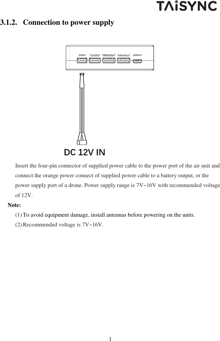   10 3.1.2. Connection to power supply  Insert the four-pin connector of supplied power cable to the power port of the air unit and connect the orange power connect of supplied power cable to a battery output, or the power supply port of a drone. Power supply range is 7V~16V with recommended voltage of 12V.  Note: (1) To avoid equipment damage, install antennas before powering on the units. (2) Recommended voltage is 7V~16V. 
