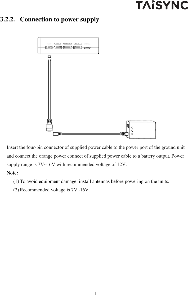   14 3.2.2. Connection to power supply  Insert the four-pin connector of supplied power cable to the power port of the ground unit and connect the orange power connect of supplied power cable to a battery output. Power supply range is 7V~16V with recommended voltage of 12V. Note: (1) To avoid equipment damage, install antennas before powering on the units. (2) Recommended voltage is 7V~16V.   