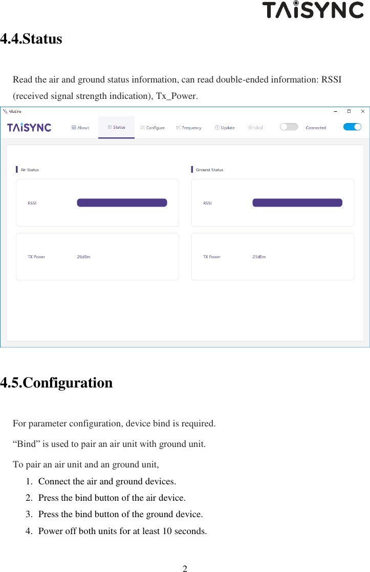   22 4.4.Status Read the air and ground status information, can read double-ended information: RSSI (received signal strength indication), Tx_Power.   4.5.Configuration For parameter configuration, device bind is required. &ldquo;Bind&rdquo; is used to pair an air unit with ground unit.  To pair an air unit and an ground unit, 1. Connect the air and ground devices. 2. Press the bind button of the air device. 3. Press the bind button of the ground device.  4. Power off both units for at least 10 seconds. 