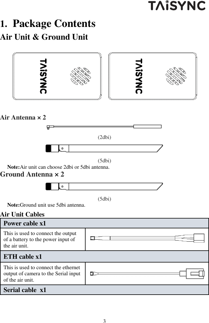   3 1. Package Contents Air Unit &amp; Ground Unit    Air Antenna &times; 2  (2dbi)  (5dbi) Note:Air unit can choose 2dbi or 5dbi antenna. Ground Antenna &times; 2  (5dbi) Note:Ground unit use 5dbi antenna. Air Unit Cables Power cable x1 This is used to connect the output of a battery to the power input of the air unit.    ETH cable x1 This is used to connect the ethernet output of camera to the Serial input of the air unit.  Serial cable  x1 
