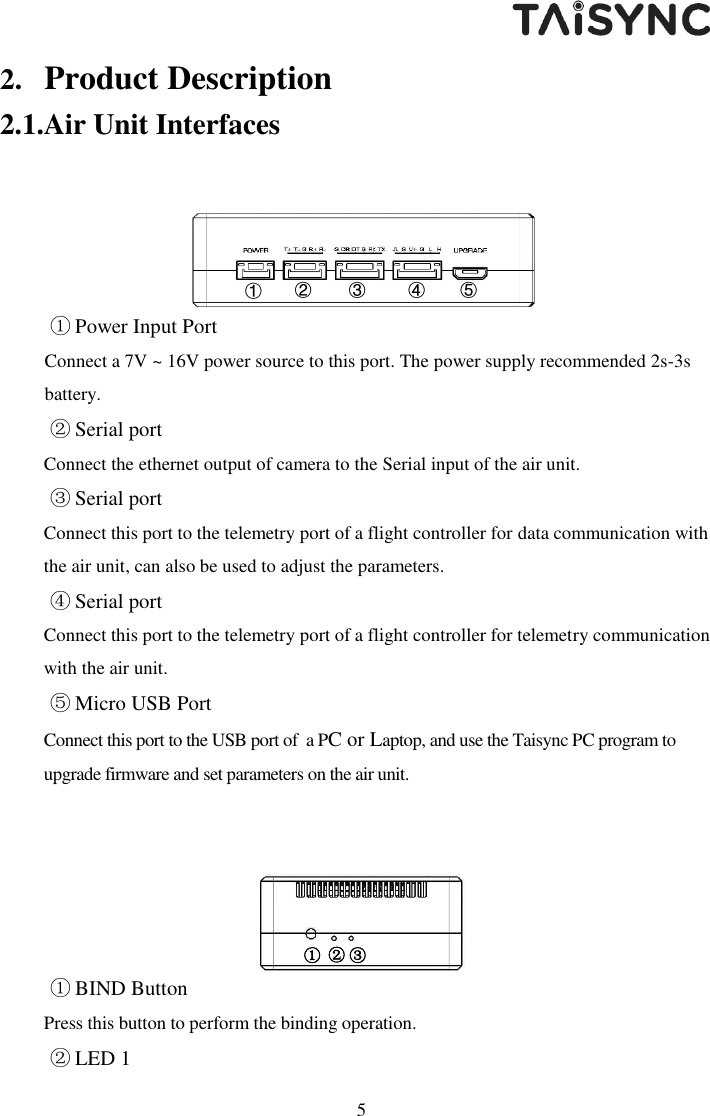   5 2. Product Description 2.1.Air Unit Interfaces  ① Power Input Port Connect a 7V ~ 16V power source to this port. The power supply recommended 2s-3s battery. ② Serial port Connect the ethernet output of camera to the Serial input of the air unit.  ③ Serial port Connect this port to the telemetry port of a flight controller for data communication with the air unit, can also be used to adjust the parameters. ④ Serial port Connect this port to the telemetry port of a flight controller for telemetry communication with the air unit. ⑤ Micro USB Port Connect this port to the USB port of  a PC or Laptop, and use the Taisync PC program to upgrade firmware and set parameters on the air unit.      ① BIND Button Press this button to perform the binding operation. ② LED 1 ③ ② ①  ①  ④      ⑤      ③  ②  