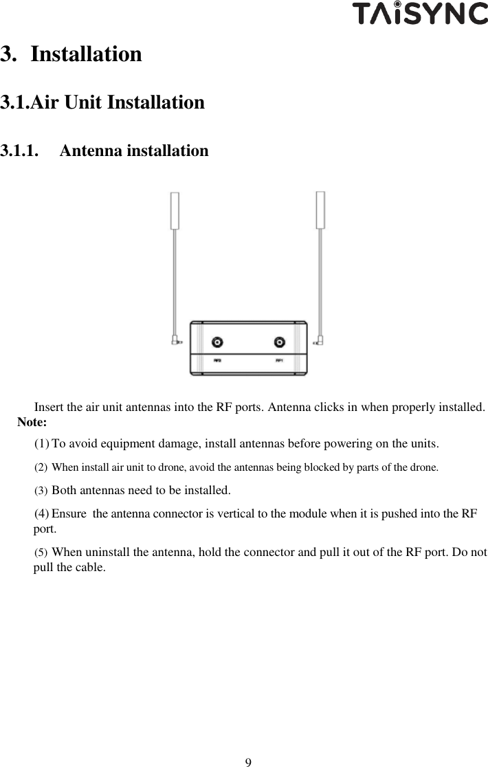  9 3. Installation 3.1.Air Unit Installation 3.1.1. Antenna installation    Insert the air unit antennas into the RF ports. Antenna clicks in when properly installed.  Note: (1) To avoid equipment damage, install antennas before powering on the units. (2) When install air unit to drone, avoid the antennas being blocked by parts of the drone.  (3) Both antennas need to be installed. (4) Ensure  the antenna connector is vertical to the module when it is pushed into the RF port. (5) When uninstall the antenna, hold the connector and pull it out of the RF port. Do not pull the cable. 