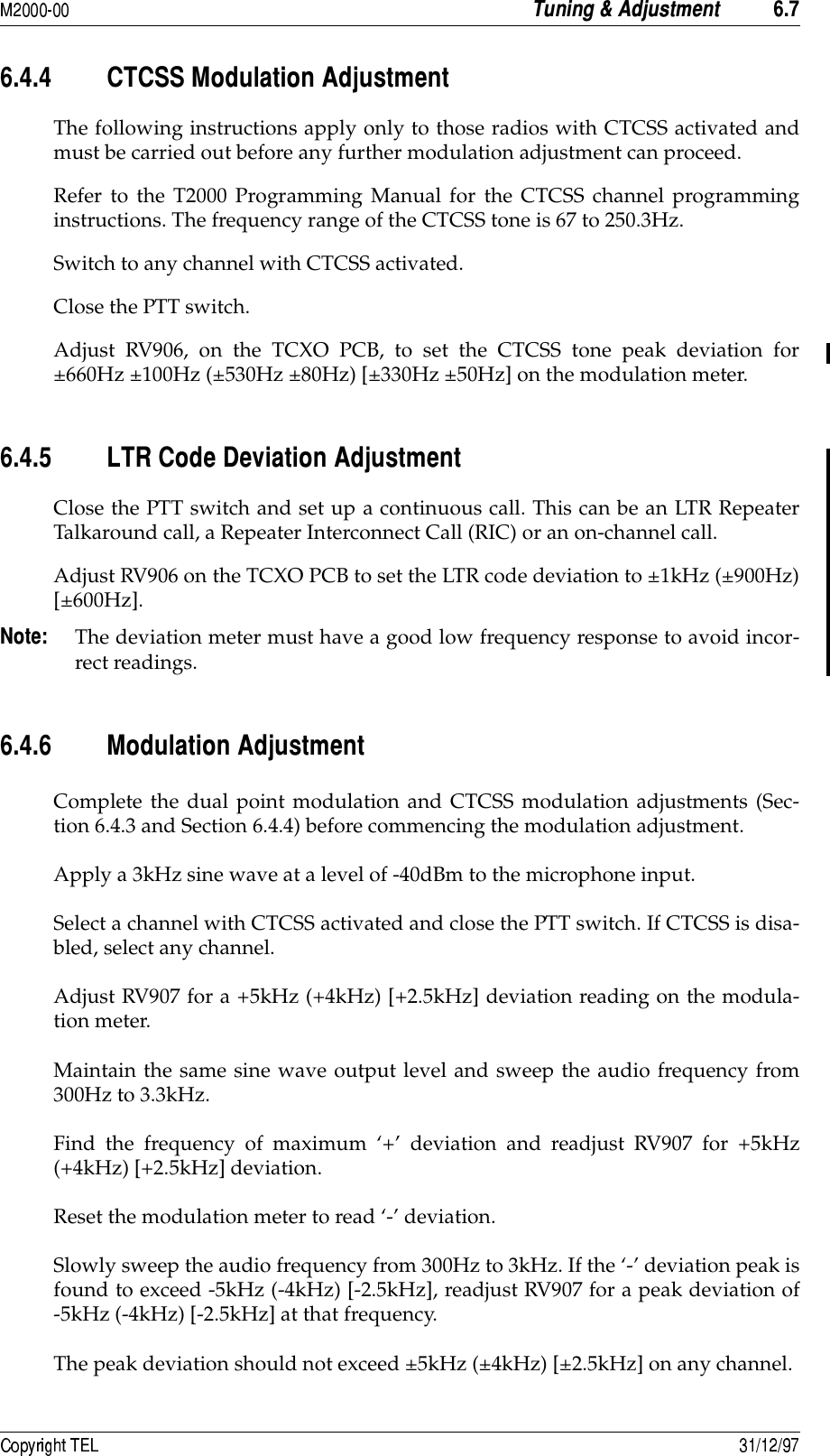  ! -8.-8&quot;8&quot; ))!5The following instructions apply only to those radios with CTCSS activated andmust be carried out before any further modulation adjustment can proceed.Refer to the T2000 Programming Manual for the CTCSS channel programminginstructions. The frequency range of the CTCSS tone is 67 to 250.3Hz.Switch to any channel with CTCSS activated.Close the PTT switch.Adjust RV906, on the TCXO PCB, to set the CTCSS tone peak deviation for±660Hz ±100Hz (±530Hz ±80Hz) [±330Hz ±50Hz] on the modulation meter.-8&quot;8+ ,)!5Close the PTT switch and set up a continuous call. This can be an LTR RepeaterTalkaround call, a Repeater Interconnect Call (RIC) or an on-channel call.Adjust RV906 on the TCXO PCB to set the LTR code deviation to ±1kHz (±900Hz)[±600Hz].A The deviation meter must have a good low frequency response to avoid incor-rect readings.-8&quot;8- !5Complete the dual point modulation and CTCSS modulation adjustments (Sec-tion 6.4.3 and Section 6.4.4) before commencing the modulation adjustment.Apply a 3kHz sine wave at a level of -40dBm to the microphone input.Select a channel with CTCSS activated and close the PTT switch. If CTCSS is disa-bled, select any channel.Adjust RV907 for a +5kHz (+4kHz) [+2.5kHz] deviation reading on the modula-tion meter.Maintain the same sine wave output level and sweep the audio frequency from300Hz to 3.3kHz.Find the frequency of maximum ‘+’ deviation and readjust RV907 for +5kHz(+4kHz) [+2.5kHz] deviation.Reset the modulation meter to read ‘-’ deviation.Slowly sweep the audio frequency from 300Hz to 3kHz. If the ‘-’ deviation peak isfound to exceed -5kHz (-4kHz) [-2.5kHz], readjust RV907 for a peak deviation of-5kHz (-4kHz) [-2.5kHz] at that frequency.The peak deviation should not exceed ±5kHz (±4kHz) [±2.5kHz] on any channel.