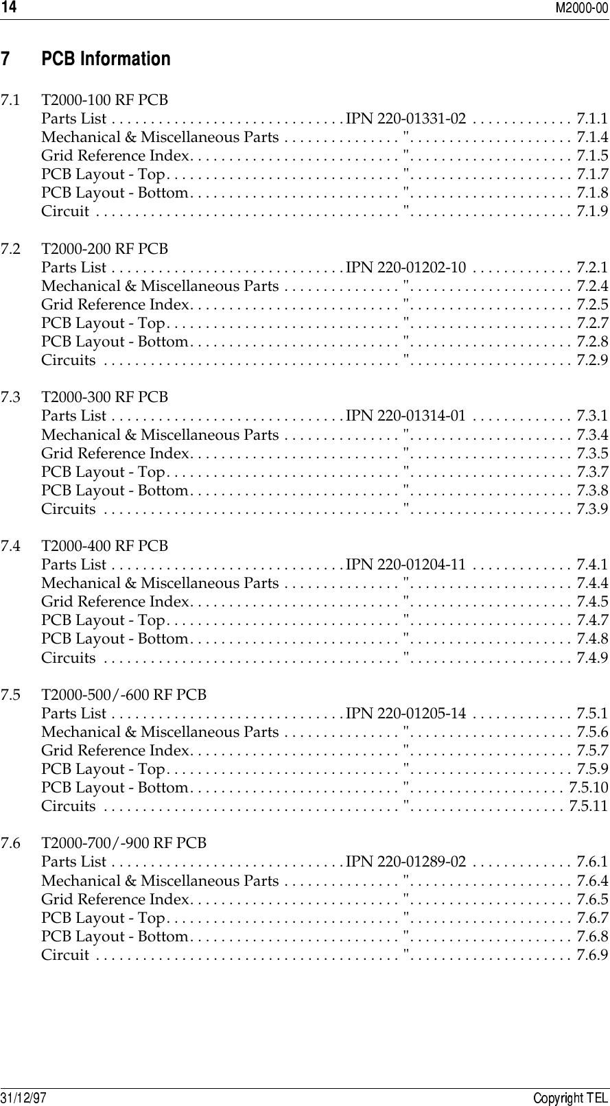 &quot;. )6$7.1 T2000-100 RF PCBParts List . . . . . . . . . . . . . . . . . . . . . . . . . . . . . .IPN 220-01331-02 . . . . . . . . . . . . . 7.1.1Mechanical &amp; Miscellaneous Parts . . . . . . . . . . . . . . . &quot;. . . . . . . . . . . . . . . . . . . . . 7.1.4Grid Reference Index. . . . . . . . . . . . . . . . . . . . . . . . . . . &quot;. . . . . . . . . . . . . . . . . . . . . 7.1.5PCB Layout - Top. . . . . . . . . . . . . . . . . . . . . . . . . . . . . . &quot;. . . . . . . . . . . . . . . . . . . . . 7.1.7PCB Layout - Bottom. . . . . . . . . . . . . . . . . . . . . . . . . . . &quot;. . . . . . . . . . . . . . . . . . . . . 7.1.8Circuit . . . . . . . . . . . . . . . . . . . . . . . . . . . . . . . . . . . . . . . &quot;. . . . . . . . . . . . . . . . . . . . . 7.1.97.2 T2000-200 RF PCBParts List . . . . . . . . . . . . . . . . . . . . . . . . . . . . . .IPN 220-01202-10 . . . . . . . . . . . . . 7.2.1Mechanical &amp; Miscellaneous Parts . . . . . . . . . . . . . . . &quot;. . . . . . . . . . . . . . . . . . . . . 7.2.4Grid Reference Index. . . . . . . . . . . . . . . . . . . . . . . . . . . &quot;. . . . . . . . . . . . . . . . . . . . . 7.2.5PCB Layout - Top. . . . . . . . . . . . . . . . . . . . . . . . . . . . . . &quot;. . . . . . . . . . . . . . . . . . . . . 7.2.7PCB Layout - Bottom. . . . . . . . . . . . . . . . . . . . . . . . . . . &quot;. . . . . . . . . . . . . . . . . . . . . 7.2.8Circuits  . . . . . . . . . . . . . . . . . . . . . . . . . . . . . . . . . . . . . . &quot;. . . . . . . . . . . . . . . . . . . . . 7.2.97.3 T2000-300 RF PCBParts List . . . . . . . . . . . . . . . . . . . . . . . . . . . . . .IPN 220-01314-01 . . . . . . . . . . . . . 7.3.1Mechanical &amp; Miscellaneous Parts . . . . . . . . . . . . . . . &quot;. . . . . . . . . . . . . . . . . . . . . 7.3.4Grid Reference Index. . . . . . . . . . . . . . . . . . . . . . . . . . . &quot;. . . . . . . . . . . . . . . . . . . . . 7.3.5PCB Layout - Top. . . . . . . . . . . . . . . . . . . . . . . . . . . . . . &quot;. . . . . . . . . . . . . . . . . . . . . 7.3.7PCB Layout - Bottom. . . . . . . . . . . . . . . . . . . . . . . . . . . &quot;. . . . . . . . . . . . . . . . . . . . . 7.3.8Circuits  . . . . . . . . . . . . . . . . . . . . . . . . . . . . . . . . . . . . . . &quot;. . . . . . . . . . . . . . . . . . . . . 7.3.97.4 T2000-400 RF PCBParts List . . . . . . . . . . . . . . . . . . . . . . . . . . . . . .IPN 220-01204-11 . . . . . . . . . . . . . 7.4.1Mechanical &amp; Miscellaneous Parts . . . . . . . . . . . . . . . &quot;. . . . . . . . . . . . . . . . . . . . . 7.4.4Grid Reference Index. . . . . . . . . . . . . . . . . . . . . . . . . . . &quot;. . . . . . . . . . . . . . . . . . . . . 7.4.5PCB Layout - Top. . . . . . . . . . . . . . . . . . . . . . . . . . . . . . &quot;. . . . . . . . . . . . . . . . . . . . . 7.4.7PCB Layout - Bottom. . . . . . . . . . . . . . . . . . . . . . . . . . . &quot;. . . . . . . . . . . . . . . . . . . . . 7.4.8Circuits  . . . . . . . . . . . . . . . . . . . . . . . . . . . . . . . . . . . . . . &quot;. . . . . . . . . . . . . . . . . . . . . 7.4.97.5 T2000-500/-600 RF PCBParts List . . . . . . . . . . . . . . . . . . . . . . . . . . . . . .IPN 220-01205-14 . . . . . . . . . . . . . 7.5.1Mechanical &amp; Miscellaneous Parts . . . . . . . . . . . . . . . &quot;. . . . . . . . . . . . . . . . . . . . . 7.5.6Grid Reference Index. . . . . . . . . . . . . . . . . . . . . . . . . . . &quot;. . . . . . . . . . . . . . . . . . . . . 7.5.7PCB Layout - Top. . . . . . . . . . . . . . . . . . . . . . . . . . . . . . &quot;. . . . . . . . . . . . . . . . . . . . . 7.5.9PCB Layout - Bottom. . . . . . . . . . . . . . . . . . . . . . . . . . . &quot;. . . . . . . . . . . . . . . . . . . . 7.5.10Circuits  . . . . . . . . . . . . . . . . . . . . . . . . . . . . . . . . . . . . . . &quot;. . . . . . . . . . . . . . . . . . . . 7.5.117.6 T2000-700/-900 RF PCBParts List . . . . . . . . . . . . . . . . . . . . . . . . . . . . . .IPN 220-01289-02 . . . . . . . . . . . . . 7.6.1Mechanical &amp; Miscellaneous Parts . . . . . . . . . . . . . . . &quot;. . . . . . . . . . . . . . . . . . . . . 7.6.4Grid Reference Index. . . . . . . . . . . . . . . . . . . . . . . . . . . &quot;. . . . . . . . . . . . . . . . . . . . . 7.6.5PCB Layout - Top. . . . . . . . . . . . . . . . . . . . . . . . . . . . . . &quot;. . . . . . . . . . . . . . . . . . . . . 7.6.7PCB Layout - Bottom. . . . . . . . . . . . . . . . . . . . . . . . . . . &quot;. . . . . . . . . . . . . . . . . . . . . 7.6.8Circuit . . . . . . . . . . . . . . . . . . . . . . . . . . . . . . . . . . . . . . . &quot;. . . . . . . . . . . . . . . . . . . . . 7.6.9
