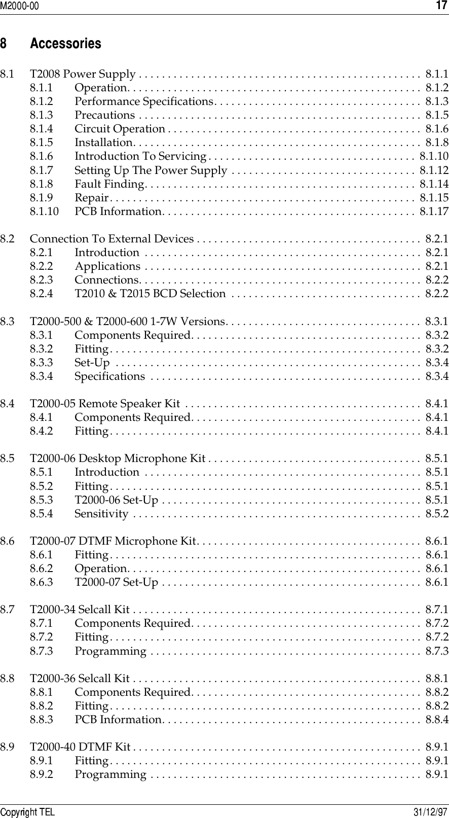 ./ !##8.1 T2008 Power Supply . . . . . . . . . . . . . . . . . . . . . . . . . . . . . . . . . . . . . . . . . . . . . . . . . 8.1.18.1.1 Operation. . . . . . . . . . . . . . . . . . . . . . . . . . . . . . . . . . . . . . . . . . . . . . . . . . . 8.1.28.1.2 Performance Specifications. . . . . . . . . . . . . . . . . . . . . . . . . . . . . . . . . . . . 8.1.38.1.3 Precautions . . . . . . . . . . . . . . . . . . . . . . . . . . . . . . . . . . . . . . . . . . . . . . . . . 8.1.58.1.4 Circuit Operation. . . . . . . . . . . . . . . . . . . . . . . . . . . . . . . . . . . . . . . . . . . . 8.1.68.1.5 Installation. . . . . . . . . . . . . . . . . . . . . . . . . . . . . . . . . . . . . . . . . . . . . . . . . . 8.1.88.1.6 Introduction To Servicing. . . . . . . . . . . . . . . . . . . . . . . . . . . . . . . . . . . . 8.1.108.1.7 Setting Up The Power Supply . . . . . . . . . . . . . . . . . . . . . . . . . . . . . . . . 8.1.128.1.8 Fault Finding. . . . . . . . . . . . . . . . . . . . . . . . . . . . . . . . . . . . . . . . . . . . . . .  8.1.148.1.9 Repair. . . . . . . . . . . . . . . . . . . . . . . . . . . . . . . . . . . . . . . . . . . . . . . . . . . . . 8.1.158.1.10 PCB Information. . . . . . . . . . . . . . . . . . . . . . . . . . . . . . . . . . . . . . . . . . . . 8.1.178.2 Connection To External Devices . . . . . . . . . . . . . . . . . . . . . . . . . . . . . . . . . . . . . . .  8.2.18.2.1 Introduction . . . . . . . . . . . . . . . . . . . . . . . . . . . . . . . . . . . . . . . . . . . . . . . . 8.2.18.2.2 Applications . . . . . . . . . . . . . . . . . . . . . . . . . . . . . . . . . . . . . . . . . . . . . . . .  8.2.18.2.3 Connections. . . . . . . . . . . . . . . . . . . . . . . . . . . . . . . . . . . . . . . . . . . . . . . . . 8.2.28.2.4 T2010 &amp; T2015 BCD Selection  . . . . . . . . . . . . . . . . . . . . . . . . . . . . . . . . . 8.2.28.3 T2000-500 &amp; T2000-600 1-7W Versions. . . . . . . . . . . . . . . . . . . . . . . . . . . . . . . . . . 8.3.18.3.1 Components Required. . . . . . . . . . . . . . . . . . . . . . . . . . . . . . . . . . . . . . . .  8.3.28.3.2 Fitting. . . . . . . . . . . . . . . . . . . . . . . . . . . . . . . . . . . . . . . . . . . . . . . . . . . . . .  8.3.28.3.3 Set-Up  . . . . . . . . . . . . . . . . . . . . . . . . . . . . . . . . . . . . . . . . . . . . . . . . . . . . .  8.3.48.3.4 Specifications  . . . . . . . . . . . . . . . . . . . . . . . . . . . . . . . . . . . . . . . . . . . . . . .  8.3.48.4 T2000-05 Remote Speaker Kit . . . . . . . . . . . . . . . . . . . . . . . . . . . . . . . . . . . . . . . . . 8.4.18.4.1 Components Required. . . . . . . . . . . . . . . . . . . . . . . . . . . . . . . . . . . . . . . .  8.4.18.4.2 Fitting. . . . . . . . . . . . . . . . . . . . . . . . . . . . . . . . . . . . . . . . . . . . . . . . . . . . . .  8.4.18.5 T2000-06 Desktop Microphone Kit . . . . . . . . . . . . . . . . . . . . . . . . . . . . . . . . . . . . . 8.5.18.5.1 Introduction . . . . . . . . . . . . . . . . . . . . . . . . . . . . . . . . . . . . . . . . . . . . . . . . 8.5.18.5.2 Fitting. . . . . . . . . . . . . . . . . . . . . . . . . . . . . . . . . . . . . . . . . . . . . . . . . . . . . .  8.5.18.5.3 T2000-06 Set-Up . . . . . . . . . . . . . . . . . . . . . . . . . . . . . . . . . . . . . . . . . . . . . 8.5.18.5.4 Sensitivity . . . . . . . . . . . . . . . . . . . . . . . . . . . . . . . . . . . . . . . . . . . . . . . . . . 8.5.28.6 T2000-07 DTMF Microphone Kit. . . . . . . . . . . . . . . . . . . . . . . . . . . . . . . . . . . . . . .  8.6.18.6.1 Fitting. . . . . . . . . . . . . . . . . . . . . . . . . . . . . . . . . . . . . . . . . . . . . . . . . . . . . .  8.6.18.6.2 Operation. . . . . . . . . . . . . . . . . . . . . . . . . . . . . . . . . . . . . . . . . . . . . . . . . . . 8.6.18.6.3 T2000-07 Set-Up . . . . . . . . . . . . . . . . . . . . . . . . . . . . . . . . . . . . . . . . . . . . . 8.6.18.7 T2000-34 Selcall Kit . . . . . . . . . . . . . . . . . . . . . . . . . . . . . . . . . . . . . . . . . . . . . . . . . .  8.7.18.7.1 Components Required. . . . . . . . . . . . . . . . . . . . . . . . . . . . . . . . . . . . . . . .  8.7.28.7.2 Fitting. . . . . . . . . . . . . . . . . . . . . . . . . . . . . . . . . . . . . . . . . . . . . . . . . . . . . .  8.7.28.7.3 Programming . . . . . . . . . . . . . . . . . . . . . . . . . . . . . . . . . . . . . . . . . . . . . . . 8.7.38.8 T2000-36 Selcall Kit . . . . . . . . . . . . . . . . . . . . . . . . . . . . . . . . . . . . . . . . . . . . . . . . . .  8.8.18.8.1 Components Required. . . . . . . . . . . . . . . . . . . . . . . . . . . . . . . . . . . . . . . .  8.8.28.8.2 Fitting. . . . . . . . . . . . . . . . . . . . . . . . . . . . . . . . . . . . . . . . . . . . . . . . . . . . . .  8.8.28.8.3 PCB Information. . . . . . . . . . . . . . . . . . . . . . . . . . . . . . . . . . . . . . . . . . . . . 8.8.48.9 T2000-40 DTMF Kit . . . . . . . . . . . . . . . . . . . . . . . . . . . . . . . . . . . . . . . . . . . . . . . . . . 8.9.18.9.1 Fitting. . . . . . . . . . . . . . . . . . . . . . . . . . . . . . . . . . . . . . . . . . . . . . . . . . . . . .  8.9.18.9.2 Programming . . . . . . . . . . . . . . . . . . . . . . . . . . . . . . . . . . . . . . . . . . . . . . . 8.9.1