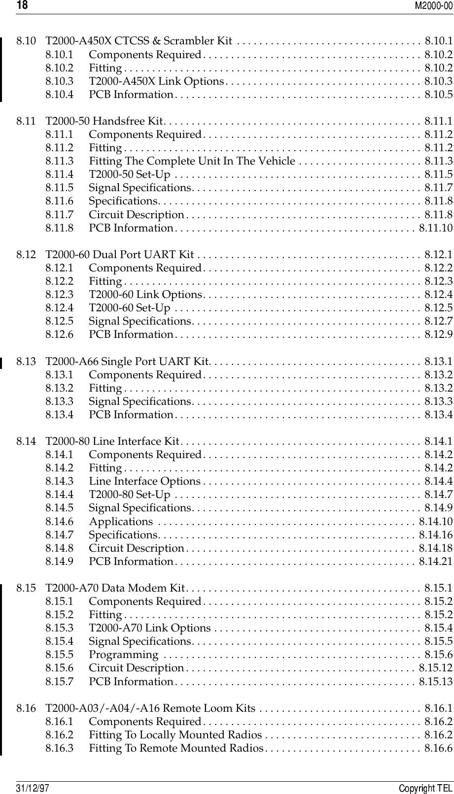 /8.10 T2000-A450X CTCSS &amp; Scrambler Kit . . . . . . . . . . . . . . . . . . . . . . . . . . . . . . . . . 8.10.18.10.1 Components Required. . . . . . . . . . . . . . . . . . . . . . . . . . . . . . . . . . . . . . . 8.10.28.10.2 Fitting. . . . . . . . . . . . . . . . . . . . . . . . . . . . . . . . . . . . . . . . . . . . . . . . . . . . . 8.10.28.10.3 T2000-A450X Link Options. . . . . . . . . . . . . . . . . . . . . . . . . . . . . . . . . . . 8.10.38.10.4 PCB Information. . . . . . . . . . . . . . . . . . . . . . . . . . . . . . . . . . . . . . . . . . . . 8.10.58.11 T2000-50 Handsfree Kit. . . . . . . . . . . . . . . . . . . . . . . . . . . . . . . . . . . . . . . . . . . . . . 8.11.18.11.1 Components Required. . . . . . . . . . . . . . . . . . . . . . . . . . . . . . . . . . . . . . . 8.11.28.11.2 Fitting. . . . . . . . . . . . . . . . . . . . . . . . . . . . . . . . . . . . . . . . . . . . . . . . . . . . . 8.11.28.11.3 Fitting The Complete Unit In The Vehicle . . . . . . . . . . . . . . . . . . . . . . 8.11.38.11.4 T2000-50 Set-Up . . . . . . . . . . . . . . . . . . . . . . . . . . . . . . . . . . . . . . . . . . . . 8.11.58.11.5 Signal Specifications. . . . . . . . . . . . . . . . . . . . . . . . . . . . . . . . . . . . . . . . . 8.11.78.11.6 Specifications. . . . . . . . . . . . . . . . . . . . . . . . . . . . . . . . . . . . . . . . . . . . . . . 8.11.88.11.7 Circuit Description. . . . . . . . . . . . . . . . . . . . . . . . . . . . . . . . . . . . . . . . . . 8.11.88.11.8 PCB Information. . . . . . . . . . . . . . . . . . . . . . . . . . . . . . . . . . . . . . . . . . . 8.11.108.12 T2000-60 Dual Port UART Kit . . . . . . . . . . . . . . . . . . . . . . . . . . . . . . . . . . . . . . . . 8.12.18.12.1 Components Required. . . . . . . . . . . . . . . . . . . . . . . . . . . . . . . . . . . . . . . 8.12.28.12.2 Fitting. . . . . . . . . . . . . . . . . . . . . . . . . . . . . . . . . . . . . . . . . . . . . . . . . . . . . 8.12.38.12.3 T2000-60 Link Options. . . . . . . . . . . . . . . . . . . . . . . . . . . . . . . . . . . . . . . 8.12.48.12.4 T2000-60 Set-Up . . . . . . . . . . . . . . . . . . . . . . . . . . . . . . . . . . . . . . . . . . . . 8.12.58.12.5 Signal Specifications. . . . . . . . . . . . . . . . . . . . . . . . . . . . . . . . . . . . . . . . . 8.12.78.12.6 PCB Information. . . . . . . . . . . . . . . . . . . . . . . . . . . . . . . . . . . . . . . . . . . . 8.12.98.13 T2000-A66 Single Port UART Kit. . . . . . . . . . . . . . . . . . . . . . . . . . . . . . . . . . . . . . 8.13.18.13.1 Components Required. . . . . . . . . . . . . . . . . . . . . . . . . . . . . . . . . . . . . . . 8.13.28.13.2 Fitting. . . . . . . . . . . . . . . . . . . . . . . . . . . . . . . . . . . . . . . . . . . . . . . . . . . . . 8.13.28.13.3 Signal Specifications. . . . . . . . . . . . . . . . . . . . . . . . . . . . . . . . . . . . . . . . . 8.13.38.13.4 PCB Information. . . . . . . . . . . . . . . . . . . . . . . . . . . . . . . . . . . . . . . . . . . . 8.13.48.14 T2000-80 Line Interface Kit. . . . . . . . . . . . . . . . . . . . . . . . . . . . . . . . . . . . . . . . . . . 8.14.18.14.1 Components Required. . . . . . . . . . . . . . . . . . . . . . . . . . . . . . . . . . . . . . . 8.14.28.14.2 Fitting. . . . . . . . . . . . . . . . . . . . . . . . . . . . . . . . . . . . . . . . . . . . . . . . . . . . . 8.14.28.14.3 Line Interface Options. . . . . . . . . . . . . . . . . . . . . . . . . . . . . . . . . . . . . . . 8.14.48.14.4 T2000-80 Set-Up . . . . . . . . . . . . . . . . . . . . . . . . . . . . . . . . . . . . . . . . . . . . 8.14.78.14.5 Signal Specifications. . . . . . . . . . . . . . . . . . . . . . . . . . . . . . . . . . . . . . . . . 8.14.98.14.6 Applications . . . . . . . . . . . . . . . . . . . . . . . . . . . . . . . . . . . . . . . . . . . . . . 8.14.108.14.7 Specifications. . . . . . . . . . . . . . . . . . . . . . . . . . . . . . . . . . . . . . . . . . . . . . 8.14.168.14.8 Circuit Description. . . . . . . . . . . . . . . . . . . . . . . . . . . . . . . . . . . . . . . . . 8.14.188.14.9 PCB Information. . . . . . . . . . . . . . . . . . . . . . . . . . . . . . . . . . . . . . . . . . . 8.14.218.15 T2000-A70 Data Modem Kit. . . . . . . . . . . . . . . . . . . . . . . . . . . . . . . . . . . . . . . . . . 8.15.18.15.1 Components Required. . . . . . . . . . . . . . . . . . . . . . . . . . . . . . . . . . . . . . . 8.15.28.15.2 Fitting. . . . . . . . . . . . . . . . . . . . . . . . . . . . . . . . . . . . . . . . . . . . . . . . . . . . . 8.15.28.15.3 T2000-A70 Link Options . . . . . . . . . . . . . . . . . . . . . . . . . . . . . . . . . . . . . 8.15.48.15.4 Signal Specifications. . . . . . . . . . . . . . . . . . . . . . . . . . . . . . . . . . . . . . . . . 8.15.58.15.5 Programming . . . . . . . . . . . . . . . . . . . . . . . . . . . . . . . . . . . . . . . . . . . . . . 8.15.68.15.6 Circuit Description. . . . . . . . . . . . . . . . . . . . . . . . . . . . . . . . . . . . . . . . . 8.15.128.15.7 PCB Information. . . . . . . . . . . . . . . . . . . . . . . . . . . . . . . . . . . . . . . . . . . 8.15.138.16 T2000-A03/-A04/-A16 Remote Loom Kits . . . . . . . . . . . . . . . . . . . . . . . . . . . . . 8.16.18.16.1 Components Required. . . . . . . . . . . . . . . . . . . . . . . . . . . . . . . . . . . . . . . 8.16.28.16.2 Fitting To Locally Mounted Radios . . . . . . . . . . . . . . . . . . . . . . . . . . . . 8.16.28.16.3 Fitting To Remote Mounted Radios. . . . . . . . . . . . . . . . . . . . . . . . . . . . 8.16.6