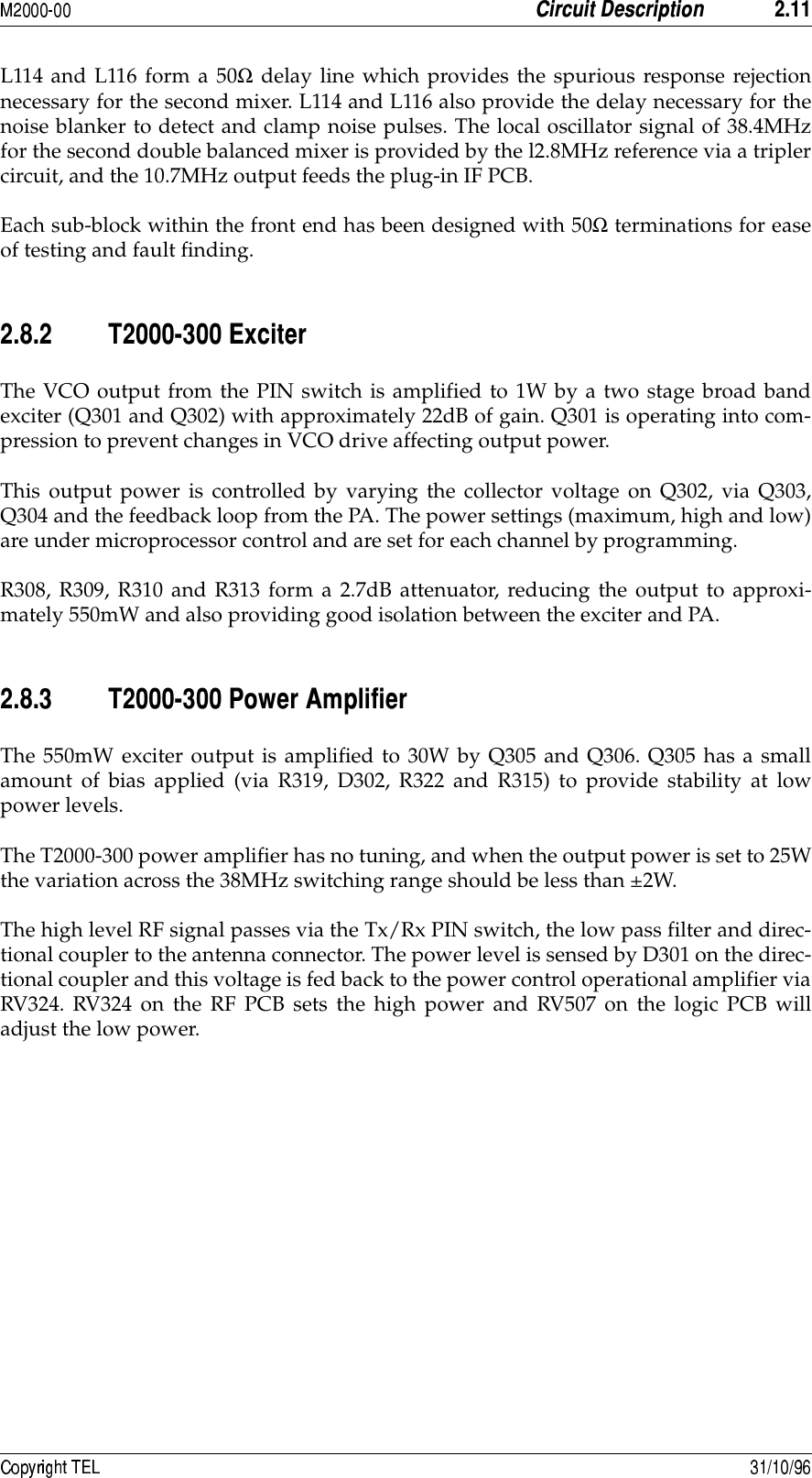  8L114 and L116 form a 50Ω delay line which provides the spurious response rejectionnecessary for the second mixer. L114 and L116 also provide the delay necessary for thenoise blanker to detect and clamp noise pulses. The local oscillator signal of 38.4MHzfor the second double balanced mixer is provided by the l2.8MHz reference via a triplercircuit, and the 10.7MHz output feeds the plug-in IF PCB.Each sub-block within the front end has been designed with 50Ω terminations for easeof testing and fault finding.8/8 111 11&apos;&lt;#The VCO output from the PIN switch is amplified to 1W by a two stage broad bandexciter (Q301 and Q302) with approximately 22dB of gain. Q301 is operating into com-pression to prevent changes in VCO drive affecting output power.This output power is controlled by varying the collector voltage on Q302, via Q303,Q304 and the feedback loop from the PA. The power settings (maximum, high and low)are under microprocessor control and are set for each channel by programming.R308, R309, R310 and R313 form a 2.7dB attenuator, reducing the output to approxi-mately 550mW and also providing good isolation between the exciter and PA.8/8 111 117!&amp;The 550mW exciter output is amplified to 30W by Q305 and Q306. Q305 has a smallamount of bias applied (via R319, D302, R322 and R315) to provide stability at lowpower levels.The T2000-300 power amplifier has no tuning, and when the output power is set to 25Wthe variation across the 38MHz switching range should be less than ±2W.The high level RF signal passes via the Tx/Rx PIN switch, the low pass filter and direc-tional coupler to the antenna connector. The power level is sensed by D301 on the direc-tional coupler and this voltage is fed back to the power control operational amplifier viaRV324. RV324 on the RF PCB sets the high power and RV507 on the logic PCB willadjust the low power.
